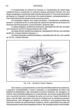 ARTE NAVAL144
A complexidade do sistema de controle e a necessidade de utilizar ligas
metálicas leves e resistentes na estrutura desses aerobarcos fizeram com que
fossem projetados e construídos pela indústria aeronáutica. O Tucumcari era produto
da Boeing, e o Flagstaff , da Grumman. Os custos tenderam, conseqüentemente, a
ficar mais próximos dos de aeronaves do que de navios.
Os resultados obtidos com esses protótipos, considerados satisfatórios,
levaram, na década de 80, à construção de classes de aerobarcos de oceano em
diversas marinhas de guerra. Como exemplos, podemos citar:
(1) classe Pegasus, da Marinha americana, velocidade 40 a 50 nós, armados
com canhão de 76 mm e mísseis Harpoon (fig. 3-45);
(2) classe Shimrit, da Marinha israelense, velocidade 35 a 48 nós, com canhões
de 80 mm, mísseis Gabriel e Harpoon, e
(3) classe Sparviero, da Marinha italiana, velocidade 38 a 50 nós, com canhão
de 76 mm, mísseis Ottomat.
Sem dúvida, o comportamento no mar dos hidrofólios totalmente submersos,
a pequena vulnerabilidade a minas e torpedos e a possibilidade de obter uma
plataforma estabilizada a alta velocidade os tornam atraentes. As vantagens, no
entanto, são contrabalançadas por um custo elevado, que cresce exageradamente
com o aumento de porte. Limitações de porte, por sua vez, trazem restrições de
peso e raio de ação, que fazem com que as missões que os aerobarcos possam
desempenhar, com vantagem em eficácia, se limitem a uma pequena faixa das
possíveis missões de patrulhamento oceânico, sendo suplantados fora dela por
navios-patrulha e aeronaves baseadas em terra. Seu emprego ainda é muito limitado.
Fig. 3-45 – Aerobarco Classe Pegasus
 