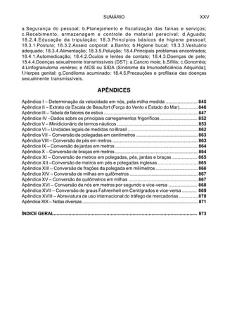 SUMÁRIO XXV
a.Segurança do pessoal; b.Planejamento e fiscalização das fainas e serviços;
c.Recebimento, armazenagem e controle de material perecível; d.Aguada;
18.2.4.Educação da tripulação; 18.3.Princípios básicos de higiene pessoal;
18.3.1.Postura; 18.3.2.Asseio corporal: a.Banho; b.Higiene bucal; 18.3.3.Vestuário
adequado; 18.3.4.Alimentação; 18.3.5.Poluição; 18.4.Principais problemas encontrados;
18.4.1.Automedicação; 18.4.2.Óculos e lentes de contato; 18.4.3.Doenças de pele;
18.4.4.Doenças sexualmente transmissíveis (DST): a.Cancro mole; b.Sífilis; c.Gonorréia;
d.Linfogranuloma venéreo; e AIDS ou SIDA (Síndrome da Imunodeficiência Adquirida);
f.Herpes genital; g.Condiloma acuminado; 18.4.5.Precauções e profilaxia das doenças
sexualmente transmissíveis.
APÊNDICES
Apêndice I – Determinação da velocidade em nós, pela milha medida ........................ 845
Apêndice II – Extrato da Escala de Beaufort (Força do Vento x Estado do Mar).............. 846
Apêndice III – Tabela de fatores de estiva ........................................................................... 847
Apêndice IV –Dados sobre os principais carregamentos frigoríficos ............................ 852
Apêndice V – Minidicionário de termos náuticos ................................................................853
Apêndice VI – Unidades legais de medidas no Brasil ...................................................... 862
Apêndice VII – Conversão de polegadas em centímetros ................................................ 863
Apêndice VIII – Conversão de pés em metros .................................................................... 863
Apêndice IX – Conversão de jardas em metros ................................................................. 864
Apêndice X – Conversão de braças em metros ................................................................. 864
Apêndice XI – Conversão de metros em polegadas, pés, jardas e braças ................... 865
Apêndice XII –Conversão de metros em pés e polegadas inglesas .............................. 865
Apêndice XIII – Conversão de frações da polegada em milímetros ................................ 866
Apêndice XIV – Conversão de milhas em quilômetros ..................................................... 867
Apêndice XV – Conversão de quilômetros em milhas ...................................................... 867
Apêndice XVI – Conversão de nós em metros por segundo e vice-versa ...................... 868
Apêndice XVII – Conversão de graus Fahrenheit em Centígrados e vice-versa ........... 869
Apêndice XVIII – Abreviatura de uso internacional do tráfego de mercadorias .............. 870
Apêndice XIX – Notas diversas ................................................................................................ 871
ÍNDICE GERAL.................................................................................................. 873
 