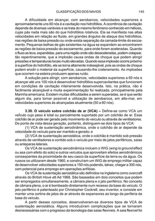 CLASSIFICAÇÃO DOS NAVIOS 145
A dificuldade em alcançar, com aerobarcos, velocidades superiores a
aproximadamente uns 60 nós é a cavitação nos hidrofólios. A ocorrência de cavitação
depende de diversas variáveis e se trata do mesmo fenômeno conhecido em hélices,
cujas pás nada mais são do que hidrofólios rotativos. Ela se manifesta nas altas
velocidades em relação ao fluido, em grandes ângulos de ataque dos hidrofólios,
nas regiões de baixa pressão ou onde exista separação da camada-limite do escoa-
mento. Pequenas bolhas de gás existentes na água se expandem ao encontrarem
as regiões de baixa pressão do escoamento, para onde foram aceleradas. Quando
o fluxo as leva, expandidas, para uma região onde são desaceleradas, podem colapsar,
tão repentinamente, que a implosão causa ondas de choque que podem atingir
pressões e temperaturas locais muito elevadas. Quando essa implosão ocorre próximo
à superfície do hidrofólio, ela se torna altamente indesejável, pois as ondas de choque
podem erodir o material da superfície, causando-lhe crateramento. As implosões
que ocorrem na esteira produzem apenas ruído.
A solução para atingir, com aerobarcos, velocidades superiores a 60 nós e
alcançar até uns 100 nós é desenvolver hidrofólios supercavitantes que funcionem
em condições de cavitação inteiramente desenvolvida. Isto, na prática, não é
facilmente alcançável e muita experimentação foi realizada, principalmente pela
Marinha americana. Existem muitas dificuldades a serem superadas, se é que serão
algum dia, para tornar possível a utilização de aerobarcos, em alto-mar, em
velocidades superiores às alcançadas atualmente (50 a 60 nós).
3.30. O veículo sobre colchão de ar (VCA) – Define-se como VCA um
veÍculo cujo peso é total ou parcialmente suportado por um colchão de ar. Esse
colchão de ar pode ser gerado pelo movimento do veículo ou através de ventiladores.
Do ponto de vista dessa geração, portanto, distinguem-se dois tipos de VCA:
(1) VCA de sustentação aerodinâmica, onde o colchão de ar depende da
velocidade do veículo para ser mantido e gerado; e
(2) VCA de sustentação aerostática, onde o colchão é mantido sob pressão
através de ventiladores e contido sob o veículo por meio de jatos periféricos, saias
ou anteparas laterais.
Os VCA de sustentação aerodinâmica incluem o WIG (wing lo ground effect
ou asa com efeito do solo) e outros veículos que aproveitam efeitos aerodinâmicos
conseqüentes da proximidade de seu casco da superfície da terra ou da água. Os
russos os utilizaram desde 1960, e construíram um WIG de emprego militar capaz
de desenvolver velocidades superiores a 150 nós podendo, talvez, chegar a 300 nós,
com potencial para emprego em operações anfíbias.
Os VCA de sustentação aerostática são definidos na Inglaterra como overcraft
através do British Hove att Ad 1968. São baseados em dois conceitos que podem
ser empregados simultaneamente, a câmara plena e o jato periférico. No conceito
de câmara plena, o ar é bombeado diretamente num recesso da base do veículo. O
jato periférico é patenteado por Christopher Cockrell, seu inventor, e consiste em
manter uma cortina de jatos de ar através de expansores ao longo da periferia da
base do veículo.
A partir desses conceitos, desenvolveram-se diversos tipos de VCA de
sustentação aerostática. Alguns introduziram complicações que se tornaram
desnecessárias com o progresso da tecnologia das saias flexíveis. A saia flexível foi
 