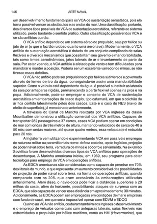 ARTE NAVAL146
um desenvolvimento fundamental para os VCA de sustentação aerostática, pois ela
torna possível vencer os obstáculos e as ondas do mar. Uma classificação, portanto,
dos diversos tipos possíveis de VCA de sustentação aerostática, referente ao sistema
utilizado, perde bastante o sentido prático. Outra classificação possível dos VCA é
se são anfíbios ou não.
O VCA anfíbio depende de um sistema aéreo de propulsâo, seja por hélice ou
jato de ar (o que o faz tão ruidoso quanto uma aeronave). Modernamente, o VCA
anfíbio de sustentação aerostática é dotado de um conjunto complicado de saias
flexíveis e diversos mecanismos que possibilitam seu governo e manobrabilidade,
tais como lemes aerodinâmicos, jatos laterais de ar e levantamento de parte da
saia. Por estar voando, o VCA anfíbio é afetado pelo vento e tem dificuldades para
manobrar e manter a posição. Poderia ser um excelente varredor de minas, se não
tivesse esses defeitos.
O VCA não anfíbio pode ser propulsionado por hélices submersos e governado
através de lemes dentro da água, conseguindo-se assim uma manobrabilidade
superior. Como o veículo está dependente da água, é possível substituir as laterais
da saia por anteparas rígidas, permanecendo a parte flexível apenas na proa e na
popa. Adicionalmente, pode-se empregar o conceito do VCA de sustentação
aerostática em embarcações de casco duplo, tipo catamarã, em que o colchão de
ar fica contido lateralmente pelos dois cascos. Este é o caso do NES (navio de
efeito de superfície), já mencionado anteriormente.
A travessia do Canal da Mancha realizada por VCA ingleses da classe
Mountbatten demonstrou a utilização comercial dos VCA anfíbios. Capazes de
transportar 282 passageiros e 37 carros, esses VCA podiam operar em condições
de mar com ondas de três metros de altura, mantendo velocidade de cerca de 40 a
50 nós; com ondas maiores, até quase quatro metros, essa velocidade é reduzida
para 20 nós.
A Inglaterra vem utilizando e experimentando VCA em possíveis empregos
de natureza militar ou paramilitar tais como: defesa costeira, apoio logístico, projeção
de poder naval sobre terra, varredura de minas e socorro e salvamento. Na ex-União
Soviética foram desenvolvidos diversos tipos de VCA anfíbios para operações de
desembarque. A Marinha americana iniciou, em 1969, seu programa para obter
tecnologia para emprego de VCA em operações anfíbias.
As EDCA americanas são consideradas como capazes de penetrar em 70%
dos litorais do mundo, o que representa um aumento considerável das possibilidades
de projeção de poder naval sobre terra, na forma de operações anfÍbias, quando
comparado com os 20% que eram acessíveis às embarcações utilizadas
anteriormente. Além disso, o navio-doca pode ficar a distâncias superiores a 20
milhas da costa, além do horizonte, possibilitando ataques de surpresa com as
EDCA, que são capazes de vencer essa distância em aproximadamente 30 minutos.
Adicionalmente, as EDCA podem ser empregadas em condições de mar e em praias
com fundo de coral, em que seria impossível operar com EDVM e EDCG
Quanto ao VCA não anfíbio, couberam também aos ingleses o desenvolvimento
e o emprego de veículos comerciais com anteparas laterais, saias flexíveis nas
extremidades e propulsão por hélice marítimo, como as HM (Hovermarine), que
 