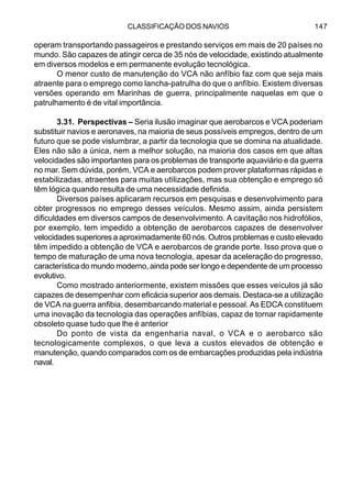 CLASSIFICAÇÃO DOS NAVIOS 147
operam transportando passageiros e prestando serviços em mais de 20 países no
mundo. São capazes de atingir cerca de 35 nós de velocidade, existindo atualmente
em diversos modelos e em permanente evolução tecnológica.
O menor custo de manutenção do VCA não anfíbio faz com que seja mais
atraente para o emprego como lancha-patrulha do que o anfíbio. Existem diversas
versões operando em Marinhas de guerra, principalmente naquelas em que o
patrulhamento é de vital importância.
3.31. Perspectivas – Seria ilusão imaginar que aerobarcos e VCA poderiam
substituir navios e aeronaves, na maioria de seus possíveis empregos, dentro de um
futuro que se pode vislumbrar, a partir da tecnologia que se domina na atualidade.
Eles não são a única, nem a melhor solução, na maioria dos casos em que altas
velocidades são importantes para os problemas de transporte aquaviário e da guerra
no mar. Sem dúvida, porém, VCA e aerobarcos podem prover plataformas rápidas e
estabilizadas, atraentes para muitas utilizações, mas sua obtenção e emprego só
têm lógica quando resulta de uma necessidade definida.
Diversos países aplicaram recursos em pesquisas e desenvolvimento para
obter progressos no emprego desses veículos. Mesmo assim, ainda persistem
dificuldades em diversos campos de desenvolvimento. A cavitação nos hidrofólios,
por exemplo, tem impedido a obtenção de aerobarcos capazes de desenvolver
velocidades superiores a aproximadamente 60 nós. Outros problemas e custo elevado
têm impedido a obtenção de VCA e aerobarcos de grande porte. Isso prova que o
tempo de maturação de uma nova tecnologia, apesar da aceleração do progresso,
característica do mundo moderno, ainda pode ser longo e dependente de um processo
evolutivo.
Como mostrado anteriormente, existem missões que esses veículos já são
capazes de desempenhar com eficácia superior aos demais. Destaca-se a utilização
de VCA na guerra anfibia, desembarcando material e pessoal. As EDCA constituem
uma inovação da tecnologia das operações anfíbias, capaz de tornar rapidamente
obsoleto quase tudo que lhe é anterior
Do ponto de vista da engenharia naval, o VCA e o aerobarco são
tecnologicamente complexos, o que leva a custos elevados de obtenção e
manutenção, quando comparados com os de embarcações produzidas pela indústria
naval.
 