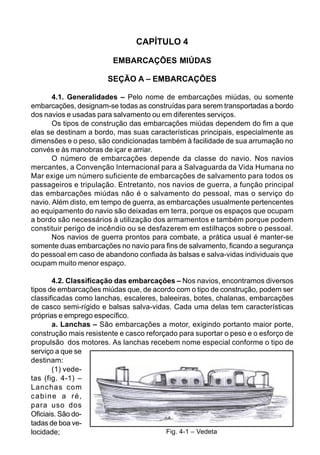 CAPÍTULO 4
EMBARCAÇÕES MIÚDAS
SEÇÃO A – EMBARCAÇÕES
4.1. Generalidades – Pelo nome de embarcações miúdas, ou somente
embarcações, designam-se todas as construídas para serem transportadas a bordo
dos navios e usadas para salvamento ou em diferentes serviços.
Os tipos de construção das embarcações miúdas dependem do fim a que
elas se destinam a bordo, mas suas características principais, especialmente as
dimensões e o peso, são condicionadas também à facilidade de sua arrumação no
convés e às manobras de içar e arriar.
O número de embarcações depende da classe do navio. Nos navios
mercantes, a Convenção Internacional para a Salvaguarda da Vida Humana no
Mar exige um número suficiente de embarcações de salvamento para todos os
passageiros e tripulação. Entretanto, nos navios de guerra, a função principal
das embarcações miúdas não é o salvamento do pessoal, mas o serviço do
navio. Além disto, em tempo de guerra, as embarcações usualmente pertencentes
ao equipamento do navio são deixadas em terra, porque os espaços que ocupam
a bordo são necessários à utilização dos armamentos e também porque podem
constituir perigo de incêndio ou se desfazerem em estilhaços sobre o pessoal.
Nos navios de guerra prontos para combate, a prática usual é manter-se
somente duas embarcações no navio para fins de salvamento, ficando a segurança
do pessoal em caso de abandono confiada às balsas e salva-vidas individuais que
ocupam muito menor espaço.
4.2. Classificação das embarcações – Nos navios, encontramos diversos
tipos de embarcações miúdas que, de acordo com o tipo de construção, podem ser
classificadas como lanchas, escaleres, baleeiras, botes, chalanas, embarcações
de casco semi-rígido e balsas salva-vidas. Cada uma delas tem características
próprias e emprego específico.
a. Lanchas – São embarcações a motor, exigindo portanto maior porte,
construção mais resistente e casco reforçado para suportar o peso e o esforço de
propulsão dos motores. As lanchas recebem nome especial conforme o tipo de
serviço a que se
destinam:
(1) vede-
tas (fig. 4-1) –
Lanchas com
cabine a ré,
para uso dos
Oficiais. São do-
tadas de boa ve-
locidade; Fig. 4-1 – Vedeta
 
