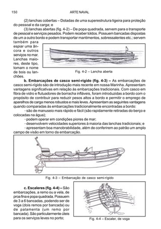 ARTE NAVAL150
(2) lanchas cobertas – Dotadas de uma superestrutura ligeira para proteção
do pessoal e da carga; e
(3) lanchas abertas (fig. 4-2) – De popa quadrada, servem para o transporte
de pessoal e serviços pesados. Podem receber toldos. Possuem bancadas dispostas
de um a outro bordo e podem transportar mantimentos, sobressalentes etc.; servem
também para
espiar uma ân-
cora e outros
serviços no mar.
Lanchas maio-
res, deste tipo,
tomam o nome
de bois ou lan-
chões.
b. Embarcações de casco semi-rígido (fig. 4-3) – As embarcações de
casco semi-rígido são de introdução mais recente em nossa Marinha. Apresentam
vantagens significativas em relação às embarcações tradicionais. Com casco em
fibra de vidro e flutuadores de borracha infláveis, foram introduzidas a bordo com o
propósito de contribuir para reduzir pesos altos a bordo e permitir o emprego de
aparelhos de carga menos robustos e mais leves. Apresentam as seguintes vantagens
quando comparadas às embarcações tradicionalmente encontradas a bordo:
·são de manuseio mais rápido e fácil (são rapidamente retiradas do berço e
colocadas na água);
·podem operar em condições piores de mar;
·desenvolvem velocidades superiores à maioria das lanchas tradicionais; e
·apresentam boa manobrabilidade, além de conferirem ao patrão um amplo
campo de visão em torno da embarcação.
c. Escaleres (fig. 4-4) – São
embarcações, a remo ou a vela, de
proa fina e popa quadrada. Possuem
de 3 a 6 bancadas, podendo ser de
voga (dois remos por bancada) ou
de palamenta (um remo por
bancada). São particularmente úteis
para os serviços leves no porto;
Fig. 4-2 – Lancha aberta
Fig. 4-3 – Embarcação de casco semi-rígido
Fig. 4-4 – Escaler, de voga
 