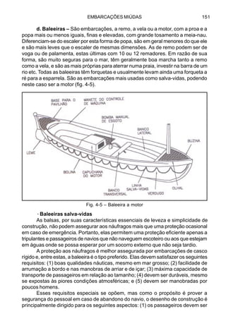 EMBARCAÇÕES MIÚDAS 151
d. Baleeiras – São embarcações, a remo, a vela ou a motor, com a proa e a
popa mais ou menos iguais, finas e elevadas, com grande tosamento a meia-nau.
Diferenciam-se do escaler por esta forma de popa, são em geral menores do que ele
e são mais leves que o escaler de mesmas dimensões. As de remo podem ser de
voga ou de palamenta, estas últimas com 10 ou 12 remadores. Em razão de sua
forma, são muito seguras para o mar, têm geralmente boa marcha tanto a remo
como a vela, e são as mais próprias para aterrar numa praia, investir na barra de um
rio etc. Todas as baleeiras têm forquetas e usualmente levam ainda uma forqueta a
ré para a esparrela. São as embarcações mais usadas como salva-vidas, podendo
neste caso ser a motor (fig. 4-5).
·Baleeiras salva-vidas
As balsas, por suas características essenciais de leveza e simplicidade de
construção, não podem assegurar aos náufragos mais que uma proteção ocasional
em caso de emergência. Portanto, elas permitem uma proteção eficiente apenas a
tripulantes e passageiros de navios que não naveguem escoteiro ou aos que estejam
em águas onde se possa esperar por um socorro externo que não seja tardio.
A proteção aos náufragos é melhor assegurada por embarcações de casco
rígido e, entre estas, a baleeira é o tipo preferido. Elas devem satisfazer os seguintes
requisitos: (1) boas qualidades náuticas, mesmo em mar grosso; (2) facilidade de
arrumação a bordo e nas manobras de arriar e de içar; (3) máxima capacidade de
transporte de passageiros em relação ao tamanho; (4) devem ser duráveis, mesmo
se expostas às piores condições atmosféricas; e (5) devem ser manobradas por
poucos homens.
Esses requisitos especiais se opõem, mas como o propósito é prover a
segurança do pessoal em caso de abandono do navio, o desenho de construção é
principalmente dirigido para os seguintes aspectos: (1) os passageiros devem ser
Fig. 4-5 – Baleeira a motor
 