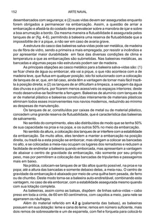 ARTE NAVAL152
desembarcados com segurança; e (2) suas vidas devem ser asseguradas enquanto
forem obrigados a permanecer na embarcação. Assim, a questão de arriar a
embarcação e afastá-la do costado deve prevalecer sobre a manobra de içar e sobre
a boa arrumação a bordo. Da mesma maneira a flutuabilidade é assegurada pelos
tanques de ar (fig. 4-6), permitindo à baleeira uma reserva de flutuabilidade que a
impossibilite de ir a pique, a não ser em caso de avaria grave.
A estrutura do casco das baleeiras salva-vidas pode ser metálica, de madeira
ou de fibra de vidro, sendo a primeira a mais empregada, por resistir a incêndios e
por apresentar maior durabilidade em face das diversas condições de clima e
temperatura a que as embarcações são submetidas. Nas baleeiras metálicas, as
bancadas e algumas peças não estruturais podem ser de madeira.
As principais objeções ao casco metálico para a baleeira salva-vidas são: (1)
se ficar cheia de água ou emborcar, ela vai a pique, o que não acontece com a de
madeira leve, que flutua em qualquer posição; isto foi solucionado com a colocação
de tanques de ar, que, em tal caso, ainda têm a vantagem de tornar mais fácil trazê-
la à posição direita; e (2) os tanques de ar dificultam a limpeza, a secagem da água
das chuvas e a pintura, por ficarem menos acessíveis os espaços interiores; deste
modo desenvolve-se facilmente a ferrugem. Baleeiras de alumínio com tanques de
ar de material plástico e baleeiras construídas inteiramente de materiais plásticos
eliminam todos esses inconvenientes nos navios modernos, reduzindo ao mínimo
as despesas de manutenção.
Os tanques de ar, constituídos por caixas de metal ou de material plástico,
concedem uma grande reserva de flutuabilidade, que é característica das baleeiras
de salvamento.
No sentido do comprimento, eles são distribuídos de modo que se tenha 50%
de sua capacidade na proa e na popa, e os outros 50% no meio da embarcação.
No sentido da altura, a colocação dos tanques de ar interfere com a estabilidade
da embarcação. Se muito altos, eles tendem a manter a embarcação na posição
direita, ou trazê-la a esta posição se emborcar, mas obrigam a colocar as bancadas
no alto, e se colocadas a meia-nau ocupam os lugares dos remadores e reduzem a
facilidade de endireitar a baleeira quando emborcada, mas apresentam a vantagem
de abaixar o centro de gravidade da embarcação, não somente por seu próprio
peso, mas por permitirem a colocação das bancadas de tripulantes e passageiros
mais em baixo.
Na prática, colocam-se tanques de ar tão altos quanto possível, na proa e na
popa; até a altura das bancadas e somente debaixo delas, a meia-nau. O centro de
gravidade da embarcação é abaixado por meio de uma quilha bem pesada, de ferro
ou de chumbo. Deste modo torna-se a baleeira auto-endireitável, combinando esta
vantagem, no caso de ela emborcar, com a estabilidade assegurada mesmo quando
com sua lotação completa.
As baleeiras, assim como as balsas, dispõem de linhas salva-vidas – cabo
preso em toda a cinta, de 60 em 60 centímetros, com caçoilos a meio, para nele se
agarrarem os náufragos.
Além do material referido em 4.2 g (palamenta das balsas), as baleeiras
possuem em sua dotação: leme e cana do leme; remos em número suficiente, mais
dois remos de sobressalente e um de esparrela, com fiel e forqueta para colocá-lo
 