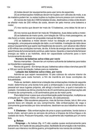 ARTE NAVAL154
(4) todas devem ter equipamentos para usar remo de esparrela;
(5) as embarcações metálicas devem ter bujões com válvulas de mola, e as
de madeira podem ter, ou estes bujões ou bujões comuns presos com correntes;
(6) navios de mais de 2.500 toneladas brutas, destinados a rotas onde devem
se afastar mais de 200 milhas da costa, devem ter pelo menos uma baleeira a
motor;
(7) nos navios que devem ter mais de 13 baleeiras, uma delas há de ser a
motor;
(8) nos navios que devem ter mais de 19 baleeiras, duas delas serão a motor;
(9) as baleeiras de maior porte, com lotação de 100 ou mais passageiros, se
não forem a motor, devem ter propulsão manual de hélice; e
(10) as baleeiras a motor devem incluir na dotação um equipamento de
navegação, uma pequena estação de rádio, e um holofote. A estação de rádio deve
possuir equipamento que opere nas freqüências de socorro, com alcance não inferior
a 50 milhas nas condições normais, de dia. A fonte de energia deve ter capacidade
para 6 horas de funcionamento contínuo, pelo menos. Quando a mesma fonte fornecer
energia ao rádio e ao holofote, deve ter capacidade suficiente para o bom
funcionamento de ambos.
·Número de baleeiras salva-vidas por navio
Navios mercantes – Devem ter um número suficiente de baleeiras para todos
os tripulantes e passageiros.
Navios de guerra – Em tempo de paz: baleeiras salva-vidas e lanchas para 50
a 100 por cento da lotação; balsas para os restantes.
·Lotação das baleeiras salva-vidas, por navio
Admite-se que sejam necessários 10 pés cúbicos do volume interior da
embarcação para cada homem, a fim de mantê-la em boas condições de
flutuabilidade.
Pode-se, também, determinar a lotação das embarcações miúdas do seguinte
modo: determina-se uma borda livre para a embarcação e vai-se embarcando o
pessoal em seus lugares próprios, até atingir a borda livre, a qual é marcada no
costado. Considera-se ótima a borda livre de 23 centímetros para embarcações até
9 metros de comprimento, e 30 centímetros para as de maior porte.
Para determinar o peso que uma embarcação pode transportar, multiplica-se
a lotação por 75 (peso médio, em quilogramas, de cada pessoa).
e. Botes – São escaleres pequenos, mas de formas cheias, isto é, têm uma
grande boca em relação ao seu comprimento. São embarcações de voga e
comumente guarnecidas por dois remadores; destinam-se aos trabalhos leves no
porto.
f. Chalanas – São embarcações de proa e popa quadradas, borda baixa e
fundo chato; servem para os serviços de pintura e limpeza da linha-d’água e do
costado do navio. Possuem forquetas, mas usualmente são impelidas por um remo
livre.
g. Balsas
· Emprego – As balsas (fig. 4-7) são usadas quase exclusivamente para
salvamento. Em razão de seu pequeno peso, facilidade de arrumação e de manobra,
tiveram uso intensivo na última guerra, principalmente nos navios de combate.
 