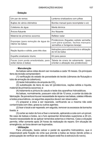 EMBARCAÇÕES MIÚDAS 157
·Dotação
·Manutenção
As balsas salva-vidas devem ser revisadas a cada 18 meses. Os principais
itens da revisão compreendem:
(1) verificação do estado de porosidade do tecido (câmaras de flutuação e
tubo de armação da cobertura);
(2) teste hidrostático da ampola de CO2
;
(3) substituição de itens do seu kit (pirotécnicos, rações sólida e líquida,
material de primeiros socorros); e
(4) tratamento e pintura do casulo e teste dos aparelhos hidrostáticos.
As balsas, normalmente, possuem vida útil de 12 anos, a contar da data de
fabricação. Se porventura houver necessidade de reparos nas balsas, coletes infláveis
e botes pneumáticos, os seguintes aspectos devem ser observados:
(1) preparar a área a ser reparada, verificando se a mesma não está
contaminada com óleo, graxa ou outros agentes;
(2) lixar o local a ser reparado; em seguida, remover os excessos de borracha
lixada; e
(3) cortar ao redor do furo e fixar o remendo, aplicando a cola com um pincel.
No caso de balsas e botes, se o furo apresentar dimensões superiores a 20 cm,
haverá necessidade de se aplicar remendos externos e internos. Caso a situação
permita, inflar somente após 24 horas da realização do reparo. Em situação de
emergência, os furos devem ser bujonados.
· Utilização
Para utilização, basta calcar o pedal do aparelho hidrostático, que é
responsável pela fixação da cinta que prende a balsa ao berço (tendo antes a
preocupação de verificar se o cabo de disparo está fixo à estrutura do navio).
someredrapmU sahlipmocarodazilanisanretnaL
sortemâidsoirávedseõjuB )raoratelpmocerarap(launamabmoB
augáedseroteloC acimrétatnaM
etnautulfarocnÂ etnautulforA
sorrocossoriemirpedlairetaM radarrotelfeR
odaugáedoãçomerarap(sajnopsE
)aslabadroiretni
ahlemrevalertseseteugof(socincétoriP
siaunamsohcaf,sadeuq-arápmoc
)ajnaralsonegímufesohlemrev
saidsêrtarap,adilóseadiuqíloãçaR
oãçazilitueaicnêviverbosarapseõçurtsnI
aslabadtikod
onruidrodazilanisohlepsE acseparaptiK
arap,adadnoderraatnopmoc(sacaF
)aslabàsonadrative
arap(botnemavlasedsianisedalebaT
)socincétoripsodoãçazilituaratneiro
 