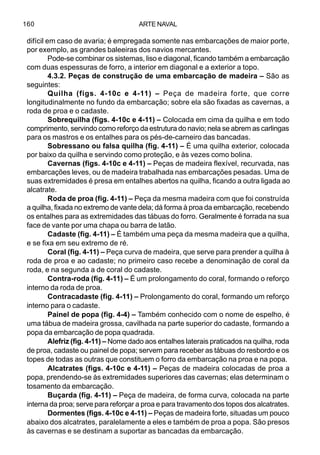 ARTE NAVAL160
difícil em caso de avaria; é empregada somente nas embarcações de maior porte,
por exemplo, as grandes baleeiras dos navios mercantes.
Pode-se combinar os sistemas, liso e diagonal, ficando também a embarcação
com duas espessuras de forro, a interior em diagonal e a exterior a topo.
4.3.2. Peças de construção de uma embarcação de madeira – São as
seguintes:
Quilha (figs. 4-10c e 4-11) – Peça de madeira forte, que corre
longitudinalmente no fundo da embarcação; sobre ela são fixadas as cavernas, a
roda de proa e o cadaste.
Sobrequilha (figs. 4-10c e 4-11) – Colocada em cima da quilha e em todo
comprimento, servindo como reforço da estrutura do navio; nela se abrem as carlingas
para os mastros e os entalhes para os pés-de-carneiro das bancadas.
Sobressano ou falsa quilha (fig. 4-11) – É uma quilha exterior, colocada
por baixo da quilha e servindo como proteção, e às vezes como bolina.
Cavernas (figs. 4-10c e 4-11) – Peças de madeira flexível, recurvada, nas
embarcações leves, ou de madeira trabalhada nas embarcações pesadas. Uma de
suas extremidades é presa em entalhes abertos na quilha, ficando a outra ligada ao
alcatrate.
Roda de proa (fig. 4-11) – Peça da mesma madeira com que foi construída
a quilha, fixada no extremo de vante dela; dá forma à proa da embarcação, recebendo
os entalhes para as extremidades das tábuas do forro. Geralmente é forrada na sua
face de vante por uma chapa ou barra de latão.
Cadaste (fig. 4-11) – É também uma peça da mesma madeira que a quilha,
e se fixa em seu extremo de ré.
Coral (fig. 4-11) – Peça curva de madeira, que serve para prender a quilha à
roda de proa e ao cadaste; no primeiro caso recebe a denominação de coral da
roda, e na segunda a de coral do cadaste.
Contra-roda (fig. 4-11) – É um prolongamento do coral, formando o reforço
interno da roda de proa.
Contracadaste (fig. 4-11) – Prolongamento do coral, formando um reforço
interno para o cadaste.
Painel de popa (fig. 4-4) – Também conhecido com o nome de espelho, é
uma tábua de madeira grossa, cavilhada na parte superior do cadaste, formando a
popa da embarcação de popa quadrada.
Alefriz (fig. 4-11) – Nome dado aos entalhes laterais praticados na quilha, roda
de proa, cadaste ou painel de popa; servem para receber as tábuas do resbordo e os
topes de todas as outras que constituem o forro da embarcação na proa e na popa.
Alcatrates (figs. 4-10c e 4-11) – Peças de madeira colocadas de proa a
popa, prendendo-se às extremidades superiores das cavernas; elas determinam o
tosamento da embarcação.
Buçarda (fig. 4-11) – Peça de madeira, de forma curva, colocada na parte
interna da proa; serve para reforçar a proa e para travamento dos topos dos alcatrates.
Dormentes (figs. 4-10c e 4-11) – Peças de madeira forte, situadas um pouco
abaixo dos alcatrates, paralelamente a eles e também de proa a popa. São presos
às cavernas e se destinam a suportar as bancadas da embarcação.
 