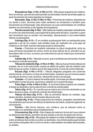 EMBARCAÇÕES MIÚDAS 161
Braçadeiras (figs. 4-10a, 4-10b e 4-11) – São peças angulares de madeira,
ferro ou bronze, que servem para prender as bancadas a bordo da embarcação ou
para travamento de outras ligações em ângulo.
Bancadas (figs. 4-10a, 4-10b e 4-10c) – Pranchas de madeira, dispostas de
um bordo a outro, servindo para nelas sentarem os remadores e também para
travamento da embarcação; elas descansam as suas extremidades em entalhes
abertos nos dormentes e são ligadas às braçadeiras.
Pés-de-carneiro (fig. 4-10c) – São hastes de madeira colocadas verticalmente
no centro de cada bancada, para agüentá-la pela parte de baixo; suportam o peso
dos remadores que se sentam nas bancadas, descansando a sua extremidade
inferior na sobrequilha.
Carlinga (fig. 4-11) – É um entalhe quadrangular feito na sobrequilha para
agüentar o pé de um mastro; este entalhe pode ser realizado em uma peça de
madeira ou de metal, ficando esta peça presa à sobrequilha.
Coxias – Pranchas de madeira colocadas no plano longitudinal, entre as
duas primeiras bancadas de vante e entre as duas últimas de ré; prendem-se às
bancadas e têm um furo, ou enora, por onde enfurna o pé do mastro que vai emechar
na carlinga.
Castelo (fig. 4-11) – Tabuado na proa, que é cavilhado aos dormentes, ficando
no mesmo nível das bancadas.
Tábuas do resbordo (figs. 4-10a e 4-10b) – São as duas primeiras tábuas do
costado, de um e de outro bordo, presas ao alefriz da quilha; são de madeira mais
forte do que as outras. A tábua que se lhe segue toma o nome de contra-resbordo.
Escoas (figs. 4-10c e 4-11) – Tábuas delgadas pregadas nas cavernas
interiormente, no fundo e no bojo da embarcação; impedem que os homens pisem
nas tábuas do forro e nas cavernas, reforçando ainda a construção.
Costado – É o forro exterior da embarcação; é formado por tábuas delgadas,
cavilhadas na roda de proa, cavernas e cadaste ou no painel de popa.
Falca (figs. 4-10a, 4-10b e 4-10c) – É a primeira tábua superior do costado;
é fixada ao alcatrate e serve para formar a borda da embarcação.
Tabica (fig. 4-11) – É o sarrafo que se coloca por cima dos alcatrates ou da
falca, de proa e popa, rematando a borda da embarcação.
Tábuas da boca (fig. 4-11) – São as primeiras tábuas do costado, logo
abaixo da falca, também denominadas tábuas da cinta.
Cocões (fig. 4-12) – Peças pequenas de madeira, pregadas verticalmente
nos alcatrates que servem de reforço às aberturas nas falcas, podendo agüentar as
chumaceiras.
Painéis – São forros internos, com moldura, que se colocam entre os
dormentes e os alcatrates para embelezamento.
Chumaceiras (fig. 4-12) – São chapas de metal em forma de U que cobrem
as aberturas das falcas, prendem-se aos cocões e servem de apoio aos remos.
Toleteiras (fig. 4-12) – São peças de madeira ou metal, entalhadas e pregadas
sobre as tabicas das bordas ou sobre os alcatrates, nas embarcações guarnecidas
com remos e forquetas; têm um furo no centro, onde recebem as hastes das forquetas,
ou toletes.
 