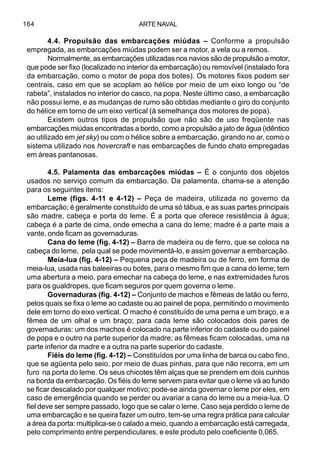 ARTE NAVAL164
4.4. Propulsão das embarcações miúdas – Conforme a propulsão
empregada, as embarcações miúdas podem ser a motor, a vela ou a remos.
Normalmente, as embarcações utilizadas nos navios são de propulsão a motor,
que pode ser fixo (localizado no interior da embarcação) ou removível (instalado fora
da embarcação, como o motor de popa dos botes). Os motores fixos podem ser
centrais, caso em que se acoplam ao hélice por meio de um eixo longo ou “de
rabeta”, instalados no interior do casco, na popa. Neste último caso, a embarcação
não possui leme, e as mudanças de rumo são obtidas mediante o giro do conjunto
do hélice em torno de um eixo vertical (à semelhança dos motores de popa).
Existem outros tipos de propulsão que não são de uso freqüente nas
embarcações miúdas encontradas a bordo, como a propulsão a jato de água (idêntico
ao utilizado em jet sky) ou com o hélice sobre a embarcação, girando no ar, como o
sistema utilizado nos hovercraft e nas embarcações de fundo chato empregadas
em áreas pantanosas.
4.5. Palamenta das embarcações miúdas – É o conjunto dos objetos
usados no serviço comum da embarcação. Da palamenta, chama-se a atenção
para os seguintes itens:
Leme (figs. 4-11 e 4-12) – Peça de madeira, utilizada no governo da
embarcação; é geralmente constituído de uma só tábua, e as suas partes principais
são madre, cabeça e porta do leme. É a porta que oferece resistência à água;
cabeça é a parte de cima, onde emecha a cana do leme; madre é a parte mais a
vante, onde ficam as governaduras.
Cana do leme (fig. 4-12) – Barra de madeira ou de ferro, que se coloca na
cabeça do leme, pela qual se pode movimentá-lo, e assim governar a embarcação.
Meia-lua (fig. 4-12) – Pequena peça de madeira ou de ferro, em forma de
meia-lua, usada nas baleeiras ou botes, para o mesmo fim que a cana do leme; tem
uma abertura a meio, para emechar na cabeça do leme, e nas extremidades furos
para os gualdropes, que ficam seguros por quem governa o leme.
Governaduras (fig. 4-12) – Conjunto de machos e fêmeas de latão ou ferro,
pelos quais se fixa o leme ao cadaste ou ao painel de popa, permitindo o movimento
dele em torno do eixo vertical. O macho é constituído de uma perna e um braço, e a
fêmea de um olhal e um braço; para cada leme são colocados dois pares de
governaduras: um dos machos é colocado na parte inferior do cadaste ou do painel
de popa e o outro na parte superior da madre; as fêmeas ficam colocadas, uma na
parte inferior da madre e a outra na parte superior do cadaste.
Fiéis do leme (fig. 4-12) – Constituídos por uma linha de barca ou cabo fino,
que se agüenta pelo seio, por meio de duas pinhas, para que não recorra, em um
furo na porta do leme. Os seus chicotes têm alças que se prendem em dois cunhos
na borda da embarcação. Os fiéis do leme servem para evitar que o leme vá ao fundo
se ficar descalado por qualquer motivo; pode-se ainda governar o leme por eles, em
caso de emergência quando se perder ou avariar a cana do leme ou a meia-lua. O
fiel deve ser sempre passado, logo que se calar o leme. Caso seja perdido o leme de
uma embarcação e se queira fazer um outro, tem-se uma regra prática para calcular
a área da porta: multiplica-se o calado a meio, quando a embarcação está carregada,
pelo comprimento entre perpendiculares, e este produto pelo coeficiente 0,065.
 