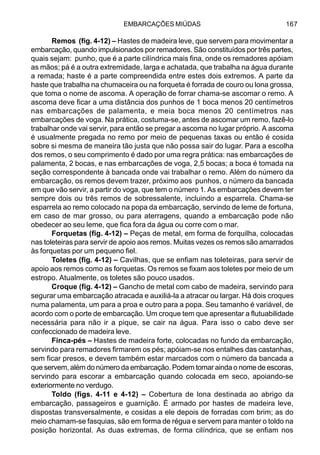 EMBARCAÇÕES MIÚDAS 167
Remos (fig. 4-12) – Hastes de madeira leve, que servem para movimentar a
embarcação, quando impulsionados por remadores. São constituídos por três partes,
quais sejam: punho, que é a parte cilíndrica mais fina, onde os remadores apóiam
as mãos; pá é a outra extremidade, larga e achatada, que trabalha na água durante
a remada; haste é a parte compreendida entre estes dois extremos. A parte da
haste que trabalha na chumaceira ou na forqueta é forrada de couro ou lona grossa,
que toma o nome de ascoma. A operação de forrar chama-se ascomar o remo. A
ascoma deve ficar a uma distância dos punhos de 1 boca menos 20 centímetros
nas embarcações de palamenta, e meia boca menos 20 centímetros nas
embarcações de voga. Na prática, costuma-se, antes de ascomar um remo, fazê-lo
trabalhar onde vai servir, para então se pregar a ascoma no lugar próprio. A ascoma
é usualmente pregada no remo por meio de pequenas taxas ou então é cosida
sobre si mesma de maneira tão justa que não possa sair do lugar. Para a escolha
dos remos, o seu comprimento é dado por uma regra prática: nas embarcações de
palamenta, 2 bocas, e nas embarcações de voga, 2,5 bocas; a boca é tomada na
seção correspondente à bancada onde vai trabalhar o remo. Além do número da
embarcação, os remos devem trazer, próximo aos punhos, o número da bancada
em que vão servir, a partir do voga, que tem o número 1. As embarcações devem ter
sempre dois ou três remos de sobressalente, incluindo a esparrela. Chama-se
esparrela ao remo colocado na popa da embarcação, servindo de leme de fortuna,
em caso de mar grosso, ou para aterragens, quando a embarcação pode não
obedecer ao seu leme, que fica fora da água ou corre com o mar.
Forquetas (fig. 4-12) – Peças de metal, em forma de forquilha, colocadas
nas toleteiras para servir de apoio aos remos. Muitas vezes os remos são amarrados
às forquetas por um pequeno fiel.
Toletes (fig. 4-12) – Cavilhas, que se enfiam nas toleteiras, para servir de
apoio aos remos como as forquetas. Os remos se fixam aos toletes por meio de um
estropo. Atualmente, os toletes são pouco usados.
Croque (fig. 4-12) – Gancho de metal com cabo de madeira, servindo para
segurar uma embarcação atracada e auxiliá-la a atracar ou largar. Há dois croques
numa palamenta, um para a proa e outro para a popa. Seu tamanho é variável, de
acordo com o porte de embarcação. Um croque tem que apresentar a flutuabilidade
necessária para não ir a pique, se cair na água. Para isso o cabo deve ser
confeccionado de madeira leve.
Finca-pés – Hastes de madeira forte, colocadas no fundo da embarcação,
servindo para remadores firmarem os pés; apóiam-se nos entalhes das castanhas,
sem ficar presos, e devem também estar marcados com o número da bancada a
que servem, além do número da embarcação. Podem tomar ainda o nome de escoras,
servindo para escorar a embarcação quando colocada em seco, apoiando-se
exteriormente no verdugo.
Toldo (figs. 4-11 e 4-12) – Cobertura de lona destinada ao abrigo da
embarcação, passageiros e guarnição. É armado por hastes de madeira leve,
dispostas transversalmente, e cosidas a ele depois de forradas com brim; as do
meio chamam-se fasquias, são em forma de régua e servem para manter o toldo na
posição horizontal. As duas extremas, de forma cilíndrica, que se enfiam nos
 