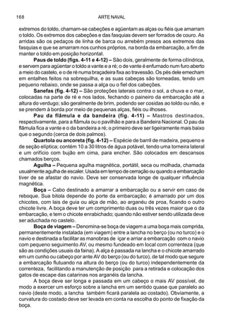 ARTE NAVAL168
extremos do toldo, chamam-se cabeções e agüentam as alças ou fiéis que amarram
o toldo. Os extremos dos cabeções e das fasquias devem ser forrados de couro. As
arridas são os pedaços de linha de barca ou arrebém presos aos extremos das
fasquias e que se amarram nos cunhos próprios, na borda da embarcação, a fim de
manter o toldo em posição horizontal.
Paus de toldo (figs. 4-11 e 4-12) – São dois, geralmente de forma cilíndrica,
e servem para agüentar o toldo a vante e a ré; o de vante é enfurnado num furo aberto
a meio do castelo, e o de ré numa braçadeira fixa ao travessão. Os pés dele emecham
em entalhes feitos na sobrequilha, e as suas cabeças são torneadas, tendo um
pequeno rebaixo, onde se passa a alça ou o fiel dos cabeções.
Sanefas (fig. 4-12) – São proteções laterais contra o sol, a chuva e o mar,
colocadas na parte de ré e nos lados, fechando o paineiro da embarcação até a
altura do verdugo; são geralmente de brim, podendo ser cosidas ao toldo ou não, e
se prendem à borda por meio de pequenas alças, fiéis ou ilhoses.
Pau da flâmula e da bandeira (fig. 4-11) – Mastros destinados,
respectivamente, para a flâmula ou o pavilhão e para a Bandeira Nacional. O pau da
flâmula fica a vante e o da bandeira a ré; o primeiro deve ser ligeiramente mais baixo
que o segundo (cerca de dois palmos).
Quartola ou ancoreta (fig. 4-12) – Espécie de barril de madeira, pequeno e
de seção elíptica; contém 10 a 30 litros de água potável, tendo uma torneira lateral
e um orifício com bujão em cima, para encher. São colocados em descansos
chamados berços.
Agulha – Pequena agulha magnética, portátil, seca ou molhada, chamada
usualmente agulha de escaler. Usada em tempo de cerração ou quando a embarcação
tiver de se afastar do navio. Deve ser conservada longe de qualquer influência
magnética.
Boça – Cabo destinado a amarrar a embarcação ou a servir em caso de
reboque. Sua bitola depende do porte da embarcação; é amarrado por um dos
chicotes, com lais de guia ou alça de mão, ao arganéu de proa, ficando o outro
chicote livre. A boça deve ter um comprimento duas ou três vezes maior que o da
embarcação, e tem o chicote enrabichado; quando não estiver sendo utilizada deve
ser aduchada no castelo.
Boça de viagem – Denomina-se boça de viagem a uma boça mais comprida,
permanentemente instalada (em viagem) entre a lancha no berço (ou no turco) e o
navio e destinada a facilitar as manobras de içar e arriar a embarcação com o navio
com pequeno seguimento AV, ou mesmo fundeado em local com correnteza (que
são as condições usuais da faina). A alça é passada na lancha e o chicote amarrado
em um cunho ou cabeço por ante AV do berço (ou do turco), de tal modo que segure
a embarcação flutuando na altura do berço (ou do turco) independentemente da
correnteza, facilitando a manutenção de posição para a retirada e colocação dos
gatos de escape das catarinas nos arganéis da lancha.
A boça deve ser longa e passada em um cabeço o mais AV possível, de
modo a exercer um esforço sobre a lancha em um sentido quase que paralelo ao
navio (deste modo, a lancha também ficará paralela ao costado). Obviamente, a
curvatura do costado deve ser levada em conta na escolha do ponto de fixação da
boça.
 