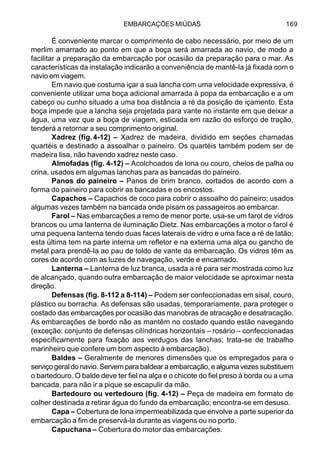 EMBARCAÇÕES MIÚDAS 169
É conveniente marcar o comprimento de cabo necessário, por meio de um
merlim amarrado ao ponto em que a boça será amarrada ao navio, de modo a
facilitar a preparação da embarcação por ocasião da preparação para o mar. As
características da instalação indicarão a conveniência de mantê-la já fixada com o
navio em viagem.
Em navio que costuma içar a sua lancha com uma velocidade expressiva, é
conveniente utilizar uma boça adicional amarrada à popa da embarcação e a um
cabeço ou cunho situado a uma boa distância a ré da posição de içamento. Esta
boça impede que a lancha seja projetada para vante no instante em que deixar a
água, uma vez que a boça de viagem, esticada em razão do esforço de tração,
tenderá a retornar a seu comprimento original.
Xadrez (fig.4-12) – Xadrez de madeira, dividido em seções chamadas
quartéis e destinado a assoalhar o paineiro. Os quartéis também podem ser de
madeira lisa, não havendo xadrez neste caso.
Almofadas (fig. 4-12) – Acolchoados de lona ou couro, cheios de palha ou
crina, usados em algumas lanchas para as bancadas do paineiro.
Panos do paineiro – Panos de brim branco, cortados de acordo com a
forma do paineiro para cobrir as bancadas e os encostos.
Capachos – Capachos de coco para cobrir o assoalho do paineiro; usados
algumas vezes também na bancada onde pisam os passageiros ao embarcar.
Farol – Nas embarcações a remo de menor porte, usa-se um farol de vidros
brancos ou uma lanterna de iluminação Dietz. Nas embarcações a motor o farol é
uma pequena lanterna tendo duas faces laterais de vidro e uma face a ré de latão;
esta última tem na parte interna um refletor e na externa uma alça ou gancho de
metal para prendê-la ao pau de toldo de vante da embarcação. Os vidros têm as
cores de acordo com as luzes de navegação, verde e encarnado.
Lanterna – Lanterna de luz branca, usada a ré para ser mostrada como luz
de alcançado, quando outra embarcação de maior velocidade se aproximar nesta
direção.
Defensas (fig. 8-112 a 8-114) – Podem ser confeccionadas em sisal, couro,
plástico ou borracha. As defensas são usadas, temporariamente, para proteger o
costado das embarcações por ocasião das manobras de atracação e desatracação.
As embarcações de bordo não as mantêm no costado quando estão navegando
(exceção: conjunto de defensas cilíndricas horizontais – rosário – confeccionadas
especificamente para fixação aos verdugos das lanchas; trata-se de trabalho
marinheiro que confere um bom aspecto à embarcação).
Baldes – Geralmente de menores dimensões que os empregados para o
serviço geral do navio. Servem para baldear a embarcação, e alguma vezes substituem
o bartedouro. O balde deve ter fiel na alça e o chicote do fiel preso à borda ou a uma
bancada, para não ir a pique se escapulir da mão.
Bartedouro ou vertedouro (fig. 4-12) – Peça de madeira em formato de
colher destinada a retirar água do fundo da embarcação; encontra-se em desuso.
Capa – Cobertura de lona impermeabilizada que envolve a parte superior da
embarcação a fim de preservá-la durante as viagens ou no porto.
Capuchana – Cobertura do motor das embarcações.
 