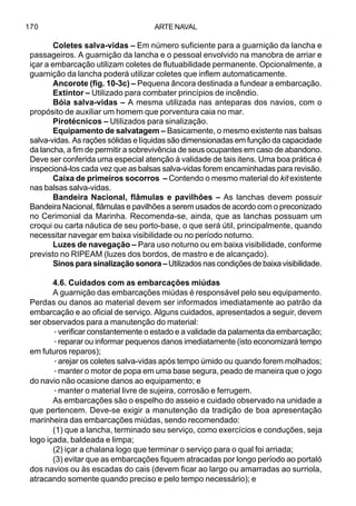 ARTE NAVAL170
Coletes salva-vidas – Em número suficiente para a guarnição da lancha e
passageiros. A guarnição da lancha e o pessoal envolvido na manobra de arriar e
içar a embarcação utilizam coletes de flutuabilidade permanente. Opcionalmente, a
guarnição da lancha poderá utilizar coletes que inflem automaticamente.
Ancorote (fig. 10-3c) – Pequena âncora destinada a fundear a embarcação.
Extintor – Utilizado para combater princípios de incêndio.
Bóia salva-vidas – A mesma utilizada nas anteparas dos navios, com o
propósito de auxiliar um homem que porventura caia no mar.
Pirotécnicos – Utilizados para sinalização.
Equipamento de salvatagem – Basicamente, o mesmo existente nas balsas
salva-vidas. As rações sólidas e líquidas são dimensionadas em função da capacidade
da lancha, a fim de permitir a sobrevivência de seus ocupantes em caso de abandono.
Deve ser conferida uma especial atenção à validade de tais itens. Uma boa prática é
inspecioná-los cada vez que as balsas salva-vidas forem encaminhadas para revisão.
Caixa de primeiros socorros – Contendo o mesmo material do kit existente
nas balsas salva-vidas.
Bandeira Nacional, flâmulas e pavilhões – As lanchas devem possuir
Bandeira Nacional, flâmulas e pavilhões a serem usados de acordo com o preconizado
no Cerimonial da Marinha. Recomenda-se, ainda, que as lanchas possuam um
croqui ou carta náutica de seu porto-base, o que será útil, principalmente, quando
necessitar navegar em baixa visibilidade ou no período noturno.
Luzes de navegação – Para uso noturno ou em baixa visibilidade, conforme
previsto no RIPEAM (luzes dos bordos, de mastro e de alcançado).
Sinos para sinalização sonora –Utilizados nas condições de baixa visibilidade.
4.6. Cuidados com as embarcações miúdas
A guarnição das embarcações miúdas é responsável pelo seu equipamento.
Perdas ou danos ao material devem ser informados imediatamente ao patrão da
embarcação e ao oficial de serviço. Alguns cuidados, apresentados a seguir, devem
ser observados para a manutenção do material:
·verificar constantemente o estado e a validade da palamenta da embarcação;
·reparar ou informar pequenos danos imediatamente (isto economizará tempo
em futuros reparos);
·arejar os coletes salva-vidas após tempo úmido ou quando forem molhados;
·manter o motor de popa em uma base segura, peado de maneira que o jogo
do navio não ocasione danos ao equipamento; e
·manter o material livre de sujeira, corrosão e ferrugem.
As embarcações são o espelho do asseio e cuidado observado na unidade a
que pertencem. Deve-se exigir a manutenção da tradição de boa apresentação
marinheira das embarcações miúdas, sendo recomendado:
(1) que a lancha, terminado seu serviço, como exercícios e conduções, seja
logo içada, baldeada e limpa;
(2) içar a chalana logo que terminar o serviço para o qual foi arriada;
(3) evitar que as embarcações fiquem atracadas por longo período ao portaló
dos navios ou às escadas do cais (devem ficar ao largo ou amarradas ao surriola,
atracando somente quando preciso e pelo tempo necessário); e
 