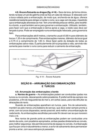 EMBARCAÇÕES MIÚDAS 173
4.8. Âncora flutuante ou drogue (fig. 4-14) – Saco de lona, de forma cônica,
tendo na base um pé-de-galinha onde se fixa um cabo de reboque. É rebocado com
a boca voltada para a embarcação, de modo que, enchendo-se de água, oferece
resistência bastante para obrigar a manter o rumo, se a vaga vem da popa, impedindo
que a embarcação atravesse ao mar. Tem uma retinida presa ao vértice, para recolhê-
lo a bordo, a qual também serve para governar a embarcação. Utilizado, também,
para fazer com que a embarcação à deriva aproe a vaga, e neste caso deve ser
lançado à proa. Pode ser empregado numa embarcação rebocada, para governá-la
bem.
Para embarcações até 8 metros, o tamanho usual é 0,60 m para diâmetro da
boca e 1,35 m de comprimento. Para embarcações maiores, diâmetro da boca igual
a 0,75 m e comprimento de 1,60 m. Deve fazer parte da dotação de todas as
embarcações salva-vidas. É particularmente útil na propulsão a vela, servindo não
somente para manter o rumo como para reduzir o caimento da embarcação.
SEÇÃO B – ARRUMAÇÃO DAS EMBARCAÇÕES
E TURCOS
4.9. Arrumação das embarcações a bordo
a. Navios de guerra – As embarcações podem ser conduzidas içadas nos
turcos ou no convés, descansando sobre picadeiros. É preferível tê-las sempre nos
picadeiros, a fim de resguardá-las do mar e, em certos casos, para não dificultar as
atracações do navio.
Quando as embarcações aparelham em turcos, para fins de salvamento,
mantém-se pelo menos uma baleeira de serviço, que deve estar sempre pronta a
arriar, com os turcos disparados; sendo possível, será melhor uma embarcação de
cada bordo. As embarcações escolhidas para este fim devem ser as que morarem
mais a ré.
Nos navios de grande porte as embarcações podem ser conduzidas uma
dentro da outra, com picadeiros apropriados, ambas peadas diretamente ao convés,
para melhor segurança. Isto permite economia de espaço no convés. A embarcação
que fica por cima é naturalmente a menor, e se for de salvamento deve permanecer
pronta a arriar, com seus estropos já passados.
Fig. 4-14 – Âncora flutuante
- -
 