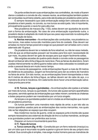 ARTE NAVAL174
Os porta-aviões levam suas embarcações nos contrafeitos, de modo a ficarem
claros o costado e o convés de vôo; nesses navios, as embarcações também podem
ser conduzidas na primeira coberta, para onde são levadas por picadeiros sobre carros.
É sempre necessário que cada embarcação esteja bem colocada sobre os
picadeiros e bem peada, no convés, ou nos turcos se está içada. Isto é importante,
principalmente quando o navio for para alto-mar.
Nos picadeiros de macaco (fig. 1-52), estes devem ser ajustados de acordo
com a forma da embarcação. No caso de uma embarcação suportando outra, o
picadeiro desta é adaptado de modo tal que seu peso seja exercido na sobrequilha
da embarcação de baixo.
b. Navios mercantes – As embarcações são conduzidas, nos picadeiros ou
nos turcos, mas estes nunca são mantidos para fora do costado. Elas devem ser
arriadas no menor tempo possível e exige-se que possam ser arriadas com o navio
adernado até 15 graus.
Os picadeiros devem ter a metade de fora rebatível, ou não ter essa metade,
a fim de que as embarcações possam ser levadas para fora sem necessidade de
içar mais. As peias devem ter gato de escape para que sejam facilmente soltas.
São exigidas escadas de quebra-peito desde o convés onde os passageiros
devam embarcar até a linha-d’água do navio leve. Para as fainas de abandono, foram
usadas intensivamente na última guerra redes salva-vidas colocadas no costado por
onde o pessoal descia em muito menor tempo.
Nos navios de passageiros, onde embarcações fiquem a mais de 30 metros
de distância do passadiço, exigem-se fonoclamas para dar as ordens de manobra
na faina de arriar. Em tais navios, se as embarcações forem transportadas a mais
de 6 metros de altura da linha-d’água, as talhas devem ser de cabo de aço, e a
manobra de arriar é mecânica. Em cada bordo deve haver uma embarcação salva-
vidas pronta para arriar.
4.10. Turcos, lanças e guindastes – As embarcações são içadas e arriadas
por meio de turcos, lanças ou guindaste. Os turcos são quase sempre aparelhados
aos pares, servindo apenas às embarcações que neles moram; somente as chalanas
e botes pequenos podem ser manobrados por um turco singelo.
As lanças e os guindastes podem servir a todas as embarcações que moram
em picadeiros próximos.
Os turcos permitem uma manobra mais rápida de arriar, e por isto são os
únicos aparelhos usados para as embarcações dos navios mercantes, nos quais
não se faz objeções ao espaço que elas ocupam.
Nos modernos navios de guerra, onde os espaços junto à borda são quase
sempre necessários aos sistemas de direção de tiro e a outras manobras, as lanças
e os guindastes podem ser preferidos aos turcos.
Disparar um turco é movimentá-lo para fora.
4.11. Tipos de turcos
a. Turco comum (fig. 4-15) – Constituído por um ferro redondo (maciço) ou
por um tubo que é recurvado na parte superior e gira em torno de seu próprio eixo
vertical. Sua construção é simples, mas exige muitos homens para as manobras de
 