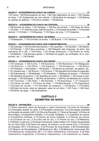 ARTE NAVALX
SEÇÃO F – ACESSÓRIOS DO CASCO, NA CARENA ............................................................ 31
1.97.Leme; 1.98.Pés-de-galinha do eixo; 1.99.Tubo telescópico do eixo; 1.100.Tubulão
do leme; 1.101.Suplemento de uma válvula; 1.102.Quilhas de docagem; 1.103.Bolinas
ou quilhas de balanço; 1.104.Zinco protetor; 1.105.Buchas.
SEÇÃO G – ACESSÓRIOS DO CASCO, NO COSTADO ....................................................... 32
1.106.Guarda do hélice; 1.107.Verdugo; 1.108.Pau de surriola; 1.109.Verga de sécia;
1.110.Dala; 1.111.Dala de cinzas, dala da cozinha; 1.112.Escada do portaló; 1.113.Escada
vertical; 1.114.Patim; 1.115.Raposas; 1.116.Figura de proa; 1.117.Castanha.
SEÇÃO H – ACESSÓRIOS DO CASCO, NA BORDA ............................................................. 35
1.118.Balaústre; 1.119.Corrimão da borda; 1.120.Buzina; 1.121.Tamanca.
SEÇÃO I – ACESSÓRIOS DO CASCO, NOS COMPARTIMENTOS ...................................... 36
1.122.Carlinga; 1.123.Corrente dos bueiros; 1.124.Jazentes; 1.125.Quartel; 1.126.Xadrez;
1.127.Estrado; 1.128.Tubos acústicos; 1.129.Telégrafo das máquinas, do leme, das
manobras AV e AR; 1.130.Portas; 1.131.Portas estanques; 1.132.Portas de visita;
1.133.Beliche; 1.134.Serviços gerais; 1.135.Rede de esgoto, de ventilação, de ar com-
primido, etc.; 1.136.Painéis.
SEÇÃO J – ACESSÓRIOS DO CASCO, NO CONVÉS ........................................................... 38
1.137.Cabeços; 1.138.Cunho; 1.139.Escoteira; 1.140.Reclamos;1.141.Malagueta;
1.142.Retorno; 1.143.Olhal; 1.144.Arganéu; 1.145.Picadeiros; 1.146.Berço;
1.147.Pedestal; 1.148.Cabide; 1.149.Gaiúta; 1.150.Bucha do escovém, da gateira, etc.;
1.151.Quebra-mar; 1.152.Âncora; 1.153.Amarra; 1.154.Aparelho de fundear e suspender;
1.155.Cabrestante; 1.156.Molinete; 1.157.Mordente; 1.158.Boça da amarra; 1.159.Abita;
1.160.Aparelho de governo; 1.161.Aparelho do navio; 1.162.Mastro; 1.163.Lança ou pau-
de-carga; 1.164.Guindaste; 1.165.Pau da Bandeira; 1.166.Pau da Bandeira de cruzeiro;
1.167.Faxinaria; 1.168.Toldo; 1.169.Sanefas; 1.170.Espinhaço; 1.171.Vergueiro;
1.172.Ferros do toldo; 1.173.Paus do toldo; 1.174.Meia-laranja; 1.175.Capuchana;
1.176.Cabo de vaivém; 1.177.Corrimão da antepara; 1.178.Sarilho; 1.179.Selha;
1.180.Estai da borda, estai do balaústre, estai de um ferro; 1.181.Turco; 1.182.Visor;
1.183.Ninho de pega; 1.184.Ventiladores.
CAPÍTULO 2
GEOMETRIA DO NAVIO
SEÇÃO A – DEFINIÇÕES ...................................................................................................... 49
2.1.Plano diametral, plano de flutuação e plano transversal; 2.2.Linha de flutuação;
2.3.Flutuações direitas ou retas; 2.4.Flutuações isocarenas; 2.5.Linha-d’água projetada
ou flutuação de projeto (LAP); 2.6.Zona de flutuação; 2.7.Área de flutuação; 2.8.Área da
linha-d’água; 2.9.Superfície moldada; 2.10.Linhas moldadas; 2.11.Superfície da carena;
2.12.Superfície molhada; 2.13.Volume da forma moldada; 2.14.Volume da carena;
2.15.Curvatura do vau; 2.16.Linha reta do vau; 2.17.Flecha do vau; 2.18.Mediania;
2.19.Seção a meia-nau; 2.20.Seção transversal; seção mestra; 2.21.Centro de gravidade
de um navio (CG); 2.22.Centro de carena, de empuxo, ou de volume (CC); 2.23.Centro
de flutuação (CF); 2.24.Empuxo; 2.25.Princípio de Arquimedes; 2.26.Flutuabilidade;
2.27.Reserva de flutuabilidade; 2.28.Borda-livre (BL); 2.29.Metacentro transversal (M);
2.30.Metacentro longitudinal (M’); 2.31.Raio metacêntrico transversal; 2.32.Raio
metacêntrico longitudinal; 2.33.Altura metacêntrica; 2.34.Tosamento ou tosado;
 