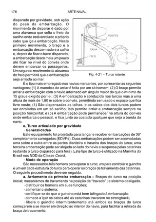 ARTE NAVAL178
disparado por gravidade, sob ação
do peso da embarcação. O
movimento de disparar é dado por
uma alavanca que solta o freio do
sarilho onde está enrolado o próprio
cabo que iça a embarcação. Neste
primeiro movimento, o braço e a
embarcação descem sobre a calha
e, depois de ficar o turco disparado,
a embarcação desce mais um pouco
até ficar no nível do convés onde
devem embarcar os passageiros.
Um segundo movimento da alavanca
do freio permitirá que a embarcação
seja arriada ao mar.
É o tipo mais empregado nos navios mercantes, por apresentar as seguintes
vantagens: (1) A manobra de arriar é feita por um só homem; (2) O braço permite
arriar a embarcação com o navio adernado em ângulo maior do que o mínimo de
15 graus exigido por lei; (3) A embarcação é conduzida nos turcos mas a uma
altura de mais de 1,80 m sobre o convés, permitindo ser usado o espaço que fica
livre neste; (4) São dispensadas as talhas, e os cabos dos dois turcos podem
ser enrolados em um só sarilho; isto permite arriar a embarcação sempre na
posição horizontal; e (5) A embarcação pode permanecer na altura do convés
onde embarca o pessoal, e fica junto ao costado qualquer que seja a banda do
navio.
e. Turco articulado por gravidade
·Generalidades
Este equipamento foi projetado para lançar e receber embarcações de 36”
completamente carregadas (EDVPs). Duas embarcações podem ser acomodadas
uma sobre a outra entre as partes dianteira e traseira dos braços do turco; uma
terceira embarcação pode ser alojada ao lado do navio e suspensa pelas catarinas
(estando o turco disparado para fora). Este tipo de turco é utilizado na Marinha do
Brasil nos NDD da Classe Ceará.
·Modo de operação
São necessários três homens para operar o turco; um para controlar o guincho
e um em cada estrutura do turco para operar os braços de travamento das catarinas.
O seguinte procedimento deve ser seguido:
a. Arriamento da primeira embarcação – Braços do turco na posição
inicial; mecanismos de travamento na posição de “travado” ; e sistema desligado.
·distribuir os homens em suas funções;
·alimentar o sistema;
·certifique-se de que o guincho está bem talingado à embarcação;
·comece a içar os cabos até as catarinas travarem no strongback;
· libere o guincho intermitentemente até ambos os braços do turco
começarem a se mover em direção ao interior do navio, para facilitar a retirada do
braço de travamento;
Fig. 4-21 – Turco rolante
 