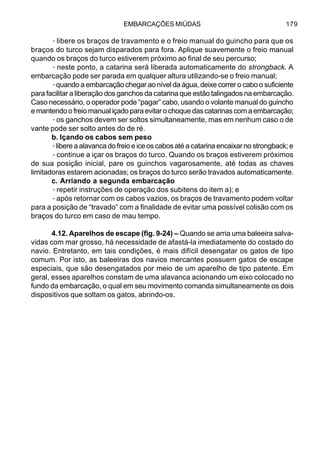 EMBARCAÇÕES MIÚDAS 179
·libere os braços de travamento e o freio manual do guincho para que os
braços do turco sejam disparados para fora. Aplique suavemente o freio manual
quando os braços do turco estiverem próximo ao final de seu percurso;
·neste ponto, a catarina será liberada automaticamente do strongback. A
embarcação pode ser parada em qualquer altura utilizando-se o freio manual;
·quando a embarcação chegar ao nível da água, deixe correr o cabo o suficiente
para facilitar a liberação dos ganchos da catarina que estão talingados na embarcação.
Caso necessário, o operador pode “pagar” cabo, usando o volante manual do guincho
e mantendo o freio manual içado para evitar o choque das catarinas com a embarcação;
·os ganchos devem ser soltos simultaneamente, mas em nenhum caso o de
vante pode ser solto antes do de ré.
b. Içando os cabos sem peso
·libere a alavanca do freio e ice os cabos até a catarina encaixar no strongback; e
·continue a içar os braços do turco. Quando os braços estiverem próximos
de sua posição inicial, pare os guinchos vagarosamente, até todas as chaves
limitadoras estarem acionadas; os braços do turco serão travados automaticamente.
c. Arriando a segunda embarcação
·repetir instruções de operação dos subitens do item a); e
·após retornar com os cabos vazios, os braços de travamento podem voltar
para a posição de “travado” com a finalidade de evitar uma possível colisão com os
braços do turco em caso de mau tempo.
4.12. Aparelhos de escape (fig. 9-24) – Quando se arria uma baleeira salva-
vidas com mar grosso, há necessidade de afastá-la imediatamente do costado do
navio. Entretanto, em tais condições, é mais difícil desengatar os gatos de tipo
comum. Por isto, as baleeiras dos navios mercantes possuem gatos de escape
especiais, que são desengatados por meio de um aparelho de tipo patente. Em
geral, esses aparelhos constam de uma alavanca acionando um eixo colocado no
fundo da embarcação, o qual em seu movimento comanda simultaneamente os dois
dispositivos que soltam os gatos, abrindo-os.
 