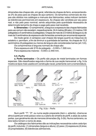 ARTE NAVAL184
dimensões das chapas são, em geral, referidas às chapas de ferro, acrescentando-
se 2% de peso para as chapas de aço-carbono. Os tamanhos comerciais de cha-
pas são obtidos nos catálogos e manuais dos fabricantes; estes indicam também
as tolerâncias permissíveis em espessura. As chapas são vendidas por seu peso
real, e não pelo peso nominal, sendo adquiridas pela quantidade necessária de
determinado tamanho de chapa e pago pelo peso real recebido.
b. Dimensões – O comprimento, a largura e a espessura das chapas fabricadas
para uso comum não excedem, respectivamente, 24,4 metros (80 pés), 2,5 metros (100
polegadas)e5centímetros(2polegadas).Chapasdemaisde2,5metrosdelarguraoude
mais de 5 centímetros de espessura são fornecidas somente por encomenda especial.
De modo geral, é vantajoso usar chapas tão largas quanto as máquinas do
estaleiro o permitam, a fim de diminuir a quantidade de bainhas. As chapas de 15,2
centímetros (6 polegadas) ou menos de largura são consideradas barras (art. 5.6).
Os comprimentos e larguras normais de chapa são:
Para espessura até 3/16 da polegada – 6.000 x 1.500 mm;
Para espessuras maiores – 6.000 x 2.440 mm.
5.5. Perfis
a. Perfis laminados – Os perfis são peças de metal laminadas em formas
especiais. São classificados segundo a forma de sua seção transversal: a fig. 5-2a
mostra os tipos mais usados em construção naval, juntamente com a nomenclatura.
Num perfil "T", "Z", ou numa seção preparada (item c, adiante), chama-se
alma à parte por onde passa o eixo ou o plano de simetria do perfil, e abas às outras
partes, que geralmente são de menores dimensões (fig. 5-2b). Numa cantoneira, os
dois lados tomam o nome de abas.
Os catálogos dos fabricantes dão as indicações necessárias sobre cada tipo
de perfil, incluindo: (1) dimensões (largura e altura); (2) peso; (3) espessura;(4) área;
(5) propriedades; (6) tolerâncias admissíveis.
Fig. 5-2a – Perfis
“I”
 