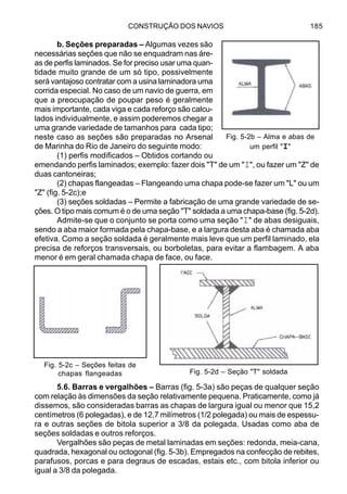 CONSTRUÇÃO DOS NAVIOS 185
b. Seções preparadas – Algumas vezes são
necessárias seções que não se enquadram nas áre-
as de perfis laminados. Se for preciso usar uma quan-
tidade muito grande de um só tipo, possivelmente
será vantajoso contratar com a usina laminadora uma
corrida especial. No caso de um navio de guerra, em
que a preocupação de poupar peso é geralmente
mais importante, cada viga e cada reforço são calcu-
lados individualmente, e assim poderemos chegar a
uma grande variedade de tamanhos para cada tipo;
neste caso as seções são preparadas no Arsenal
de Marinha do Rio de Janeiro do seguinte modo:
(1) perfis modificados – Obtidos cortando ou
emendando perfis laminados; exemplo: fazer dois "T" de um "I", ou fazer um "Z" de
duas cantoneiras;
(2) chapas flangeadas – Flangeando uma chapa pode-se fazer um "L" ou um
"Z" (fig. 5-2c);e
(3) seções soldadas – Permite a fabricação de uma grande variedade de se-
ções. O tipo mais comum é o de uma seção "T" soldada a uma chapa-base (fig. 5-2d).
Admite-se que o conjunto se porta como uma seção "I" de abas desiguais,
sendo a aba maior formada pela chapa-base, e a largura desta aba é chamada aba
efetiva. Como a seção soldada é geralmente mais leve que um perfil laminado, ela
precisa de reforços transversais, ou borboletas, para evitar a flambagem. A aba
menor é em geral chamada chapa de face, ou face.
5.6. Barras e vergalhões – Barras (fig. 5-3a) são peças de qualquer seção
com relação às dimensões da seção relativamente pequena. Praticamente, como já
dissemos, são consideradas barras as chapas de largura igual ou menor que 15,2
centímetros (6 polegadas), e de 12,7 milímetros (1/2 polegada) ou mais de espessu-
ra e outras seções de bitola superior a 3/8 da polegada. Usadas como aba de
seções soldadas e outros reforços.
Vergalhões são peças de metal laminadas em seções: redonda, meia-cana,
quadrada, hexagonal ou octogonal (fig. 5-3b). Empregados na confecção de rebites,
parafusos, porcas e para degraus de escadas, estais etc., com bitola inferior ou
igual a 3/8 da polegada.
Fig. 5-2b – Alma e abas de
um perfil "I"
Fig. 5-2c – Seções feitas de
chapas flangeadas Fig. 5-2d – Seção "T" soldada
 