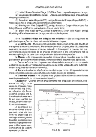 CONSTRUÇÃO DOS NAVIOS 187
(1) United States Stanford Gage (USSG) – Para chapas finas pretas de aço;
(2) Galvanized Sheet Gage (GSG) – Adaptação do USSG para chapas finas
de aço galvanizadas;
(3) American Wire Gage (AWG), antigo Brown & Sharpe Gage (B&SG) –
Usado para fios e chapas finas de metais não ferrosos;
(4) Birmingham Wire Gage (BWG), antigo Stubs Iron Gage – Usado para fios
telegráficos e telefônicos, para chapas finas e tubos finos;
(5) Steel Wire Gage (SWG), antigo Sashburn & Moen Wire Gage, antigo
Roebling – Para fios e arames de aço, exceto corda de piano.
5.10. Trabalhos feitos em chapas nas oficinas – São as seguintes as
principais operações de obras estruturais feitas em chapas:
a. Desempenar – Muitas vezes as chapas apresentam empenos devido ao
transporte e ao armazenamento. Para desempenar as chapas, elas são passadas
nos rolos de desempeno ou pode ser adotado o desempeno a quente, em que,
aproveitada a característica de as chapas empenarem a alta temperatura, faz-se
então a aplicação de calor com maçaricos em determinados padrões.
b. Marcar – As chapas são marcadas com punção e riscadas a giz ou tinta
para serem posteriormente dobradas, cortadas ou feita alguma outra operação.
c. Cortar – O corte das chapas é normalmente feito a maçarico ou com corte
a plasma, que pode ser realizado manualmente ou então utilizando corte automáti-
co em máquinas de comando numérico.
d. Furar – As chapas são furadas na oficina por broca . Chapas de formas
mais complicadas são às vezes furadas no lugar, depois de cortadas.
e. Chanfrar arestas – As chapas mais grossas têm as arestas chanfradas
na máquina de corte ou com o uso de maçarico.
f. Escarvar – Quando em um chapeamento três chapas se encontram, colo-
ca-se um calço, ou o
canto da chapa do meio
é escarvado (fig. 5-5a).
A máquina de fazer
escarva é dupla, isto é,
trabalhasimultaneamen-
te em dois cantos da
chapa, ou em cada can-
to separadamente.
A operação de
escarvar não se empre-
ga mais, uma vez que
com os processos de
soldagem consegue-se
ligações tão resistentes
quanto as próprias cha-
pas, unidas topo a topo,
eliminando-se assim
qualquer problema. Fig. 5-5a – Escarva
 