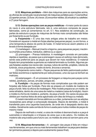 CONSTRUÇÃO DOS NAVIOS 189
5.12. Máquinas portáteis – Além das máquinas para as operações acima,
as oficinas de construção naval precisam de máquinas portáteis para: (1) esmerilhar;
(2) apertar porcas; (3) furar; (4) cravar; (5) encontrar rebites; (6) encalcar ou calafetar;
e (7) picar ferrugem.
5.13. Outras operações com as peças metálicas – A maior parte do casco
do navio é uma estrutura fabricada, isto é, uma estrutura composta de peças
fabricadas, como já comentamos no art. 5.1. Nos estaleiros de construção, as
partes da estrutura e peças de máquinas de formas mais complicadas são feitas
por forjamento ou por fundição.
a. Forjamento – É uma das mais antigas artes de trabalho em metais.
Consiste em aquecer o metal em forjas abertas (pequenas peças), ou em fornos, a
uma temperatura abaixo do ponto de fusão. O metal torna-se assim plástico e é
levado à forma desejada por:
(1) martelagem – Manual (macho e bigorna, para pequenas peças); mecâni-
ca (martelo pneumático, hidráulico, elétrico ou a vapor);
(2) prensagem – Prensa hidráulica. A martelagem consiste em pancadas
rápidas e repetidas, ao passo que a prensagem causa um esforço mais demorado,
sendo esta preferível para as peças que devem ter mais resistência. O material
forjado tem propriedades superiores ao material laminado ou fundido. Algumas pe-
ças forjadas usadas nos navios são: couraça, tubos de canhão, projéteis, rotores de
turbinas, eixos propulsores, madre do leme, âncoras e amarras;
(3) forjamento como matriz – Peças pequenas de feitio padronizado podem
ser feitas econômica e rapidamente por este processo, uma vez que se tenham as
matrizes;
(4) estampagem – É um processo de forjagem a máquina para peças como
rebites, parafusos, porcas, arruelas, pregos etc.
b. Fundição – As peças de formas mais complicadas que não podem ser
forjadas são feitas por fundição. Para isto se prepara um modelo de madeira da
peça a fundir, feito na oficina de modelagem. Pelo modelo prepara-se um molde, de
areia refratária, dentro de uma caixa de metal ou madeira (caixa de fundição). Assim
o molde é a forma do modelo e, portanto, da peça a fundir. Os vazios da peça são
obtidos por machos feitos de areia aglutinada com óleo de linhaça ou melado.
O metal é derretido em fornos elétricos ou a óleo, juntamente com as adições
necessárias para atingir a composição desejada. Depois de derretido, o metal é
transferido para uma caçamba basculante, de onde ele é despejado dentro dos
moldes. Geralmente cada corrida do forno é usada para muitos moldes de peças do
mesmo metal.
Depois de resfriado o metal, a caixa de moldes é desmanchada e a peça é
submetida à rebarbação e à limpeza da areia que a ela aderiu. Os moldes de
madeira são arquivados para futuro uso; os moldes de areia só servem para uma
vez.
5.14. Máquinas-ferramentas – A usinagem das peças é feita em máqui-
nas-ferramentas, em que uma ou mais ferramentas trabalham na peça para desbas-
tar (primeiros passos) e depois para acabamento (passo final).
 