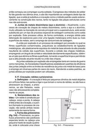 CONSTRUÇÃO DOS NAVIOS 191
então começou-se a empregar a junta soldada. O progresso dos métodos de soldar
foi tão grande nos últimos anos, e são tão importantes as vantagens deste tipo de
ligação, que a solda já substituiu a cravação como o método padrão usado extensi-
vamente na construção dos navios, tanto na ligação das peças estruturais como
nas não estruturais.
d. Juntas de metais dissimilares (aço e alumínio) – Atualmente, o pro-
cesso de cravação de chapas de metais dissimilares, como o aço e o alumínio,
muito utilizado na transição do convés principal com a superestrutura, está sendo
substituído por um tipo de processo especial de soldagem conhecido como solda
por explosão. Este processo utiliza, de forma controlada, a energia obtida pela
detonação de explosivos para criar uma ligação metalúrgica entre duas ou mais
superfícies de metais, sem o emprego de consumíveis de soldagem.
A união por explosão é um processo de soldagem por pressão no qual os
filmes superficiais contaminados, prejudiciais ao estabelecimento de ligações
metalúrgicas, são plasticamente expulsos do metal de base através da alta pressão
resultante da colisão das superfícies. Durante a colisão das chapas metálicas,
empregando um ângulo de contato e velocidade devidamente especificados, obtém-
se um jato que elimina os filmes superficiais, tornando a superfície limpa e permitindo
que a alta pressão atuante resulte na união das chapas.
As juntas soldadas por explosão são empregadas tanto em navios de guerra
como mercantes. As Sociedades Classificadoras estabelecem padrões de eficiência
das juntas (relação entre os limites de resistência da junta e do metal de base) para
o emprego em diversas partes do casco do navio. Atendendo a estes padrões, as
juntas obtidas por explosão podem ser utilizadas.
5.17. Cravação; rebites e prisioneiros
a. Definições – A cravação é feita por pequenos cilindros de metal alojados
em orifícios feitos nas partes a ligar e que tomam o nome de rebites, se são lisos e
atravessam as chapas, e prisio-
neiros, se são filetados, neste
caso não atravessando completa-
mente as peças.
b. Nomenclatura dos re-
bites – Um rebite é constituído por
cabeça, corpo e ponta. A cabeça
é feita antes da cravação, e a pon-
ta é formada no processo de cra-
vação, não sendo ambas neces-
sariamente da mesma forma.
c. Forma dos prisioneiros
(fig. 5-8) – Prisioneiros, ou para-
fusos prisioneiros são parafusos
especiais tendo na cabeça uma
pequena haste de seção quadra-
da, onde é colocada uma chave Fig. 5-8 – Prisioneiros
 
