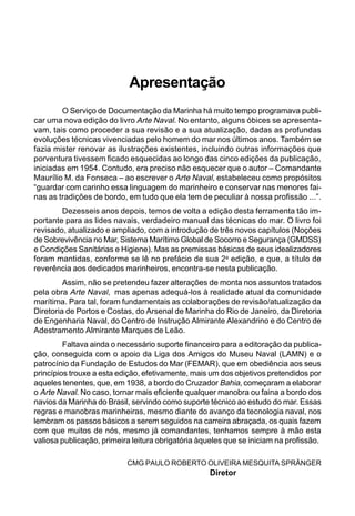 Apresentação
O Serviço de Documentação da Marinha há muito tempo programava publi-
car uma nova edição do livro Arte Naval. No entanto, alguns óbices se apresenta-
vam, tais como proceder a sua revisão e a sua atualização, dadas as profundas
evoluções técnicas vivenciadas pelo homem do mar nos últimos anos. Também se
fazia mister renovar as ilustrações existentes, incluindo outras informações que
porventura tivessem ficado esquecidas ao longo das cinco edições da publicação,
iniciadas em 1954. Contudo, era preciso não esquecer que o autor – Comandante
Maurílio M. da Fonseca – ao escrever o Arte Naval, estabeleceu como propósitos
“guardar com carinho essa linguagem do marinheiro e conservar nas menores fai-
nas as tradições de bordo, em tudo que ela tem de peculiar à nossa profissão ...”.
Dezesseis anos depois, temos de volta a edição desta ferramenta tão im-
portante para as lides navais, verdadeiro manual das técnicas do mar. O livro foi
revisado, atualizado e ampliado, com a introdução de três novos capítulos (Noções
de Sobrevivência no Mar, Sistema Marítimo Global de Socorro e Segurança (GMDSS)
e Condições Sanitárias e Higiene). Mas as premissas básicas de seus idealizadores
foram mantidas, conforme se lê no prefácio de sua 2a
edição, e que, a título de
reverência aos dedicados marinheiros, encontra-se nesta publicação.
Assim, não se pretendeu fazer alterações de monta nos assuntos tratados
pela obra Arte Naval, mas apenas adequá-los à realidade atual da comunidade
marítima. Para tal, foram fundamentais as colaborações de revisão/atualização da
Diretoria de Portos e Costas, do Arsenal de Marinha do Rio de Janeiro, da Diretoria
de Engenharia Naval, do Centro de Instrução Almirante Alexandrino e do Centro de
Adestramento Almirante Marques de Leão.
Faltava ainda o necessário suporte financeiro para a editoração da publica-
ção, conseguida com o apoio da Liga dos Amigos do Museu Naval (LAMN) e o
patrocínio da Fundação de Estudos do Mar (FEMAR), que em obediência aos seus
princípios trouxe a esta edição, efetivamente, mais um dos objetivos pretendidos por
aqueles tenentes, que, em 1938, a bordo do Cruzador Bahia, começaram a elaborar
o Arte Naval. No caso, tornar mais eficiente qualquer manobra ou faina a bordo dos
navios da Marinha do Brasil, servindo como suporte técnico ao estudo do mar. Essas
regras e manobras marinheiras, mesmo diante do avanço da tecnologia naval, nos
lembram os passos básicos a serem seguidos na carreira abraçada, os quais fazem
com que muitos de nós, mesmo já comandantes, tenhamos sempre à mão esta
valiosa publicação, primeira leitura obrigatória àqueles que se iniciam na profissão.
CMG PAULO ROBERTO OLIVEIRA MESQUITA SPRÄNGER
Diretor
 