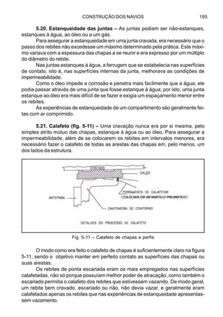 CONSTRUÇÃO DOS NAVIOS 195
5.20. Estanqueidade das juntas – As juntas podiam ser não-estanques,
estanques à água, ao óleo ou a um gás.
Para assegurar a estanqueidade em uma junta cravada, era necessário que o
passo dos rebites não excedesse um máximo determinado pela prática. Este máxi-
mo variava com a espessura das chapas a se reunir e era expresso por um múltiplo
do diâmetro do rebite.
Nas juntas estanques à água, a ferrugem que se estabelecia nas superfícies
de contato, isto é, nas superfícies internas da junta, melhorava as condições de
impermeabilidade.
Como o óleo impede a corrosão e penetra mais facilmente que a água, ele
podia passar através de uma junta que fosse estanque à água; por isto, uma junta
estanque ao óleo era mais difícil de se fazer e exigia um espaçamento menor entre
os rebites.
As experiências de estanqueidade de um compartimento são geralmente fei-
tas com ar comprimido.
5.21. Calafeto (fig. 5-11) – Uma cravação nunca era por si mesma, pelo
simples atrito mútuo das chapas, estanque à água ou ao óleo. Para assegurar a
impermeabilidade, além de se colocarem os rebites em intervalos menores, era
necessário fazer o calafeto de todas as arestas das chapas em, pelo menos, um
dos lados da estrutura.
O modo como era feito o calafeto de chapas é suficientemente claro na figura
5-11, sendo o objetivo manter em perfeito contato as superfícies das chapas ou
suas arestas.
Os rebites de ponta escariada eram os mais empregados nas superfícies
calafetadas, não só porque possuíam melhor poder de atracação, como também o
escariado permitia o calafeto dos rebites que estivessem vazando. De modo geral,
um rebite bem cravado, escariado ou não, não devia vazar, e geralmente eram
calafetados apenas os rebites que nas experiências de estanqueidade apresentas-
sem vazamento.
Fig. 5-11 – Calafeto de chapas e perfis
COLOCADA EM UM MARTELO PNEUMÁTICO
 