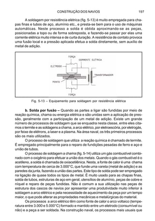 CONSTRUÇÃO DOS NAVIOS 197
A soldagem por resistência elétrica (fig. 5-13) é muito empregada para cha-
pas finas e tubos de aço, alumínio etc., e presta-se bem para o uso de máquinas
automáticas. Neste processo a solda é obtida aproximando-se as peças,
posicionadas a topo ou de forma sobreposta, e fazendo-se passar por elas uma
corrente elétrica muito intensa e de curta duração. A resistência de contato provoca
uma fusão local e a pressão aplicada efetua a solda diretamente, sem auxílio de
metal de adição.
b. Solda por fusão – Quando as partes a ligar são fundidas por meio de
reação química, chama ou energia elétrica e são unidas sem a aplicação de pres-
são, geralmente com a participação de um metal de adição. Existe um grande
número de processos de soldagem que se enquadra nesta classe, entre eles cita-
mos o termite e as soldagens a chama, a arco elétrico, por eletroescória, por eletrogás,
por feixe de elétrons, a laser e a plasma. Na área naval, os três primeiros processos
são os mais utilizados.
O processo de soldagem que utiliza a reação química é chamado de termite.
É empregado principalmente para o reparo de fundições pesadas de ferro e aço e
união de tubos.
O processo de soldagem a chama (fig. 5-14) utiliza um gás combustível combi-
nado com o oxigênio para efetuar a união dos metais. Quando o gás combustível é o
acetileno, a solda é chamada de oxiacetilênica. Nesta, a fonte de calor é uma chama
com temperatura de cerca de 3.000°C, que funde uma vareta (metal de adição) e as
paredes da junta, fazendo a união das partes. Este tipo de solda pode ser empregado
na ligação de quase todos os tipos de metal. É muito usado para as chapas finas,
solda de tubos, estruturas de aço em geral, utensílios de alumínio, peças de cobre e
níquel e reparo de peças fundidas. Não é comum a sua utilização nas peças de
estrutura dos cascos de navios por apresentar uma produtividade muito inferior à
soldagem a arco elétrico e pela necessidade de aquecimento da peça por um tempo
maior, o que pode alterar as propriedades mecânicas e metalúrgicas do material.
Os processos a arco elétrico têm como fonte de calor o arco voltaico (tempe-
ratura entre 3.000 e 5.000°C) formado e mantido entre um eletrodo (consumível ou
não) e a peça a ser soldada. Na construção naval, os processos mais usuais que
Fig. 5-13 – Equipamento para soldagem por resistência elétrica
 