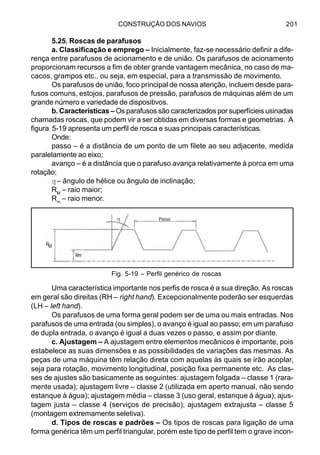 CONSTRUÇÃO DOS NAVIOS 201
5.25. Roscas de parafusos
a. Classificação e emprego – Inicialmente, faz-se necessário definir a dife-
rença entre parafusos de acionamento e de união. Os parafusos de acionamento
proporcionam recursos a fim de obter grande vantagem mecânica, no caso de ma-
cacos, grampos etc., ou seja, em especial, para a transmissão de movimento.
Os parafusos de união, foco principal de nossa atenção, incluem desde para-
fusos comuns, estojos, parafusos de pressão, parafusos de máquinas além de um
grande número e variedade de dispositivos.
b. Características – Os parafusos são caracterizados por superfícieis usinadas
chamadas roscas, que podem vir a ser obtidas em diversas formas e geometrias. A
figura 5-19 apresenta um perfil de rosca e suas principais características.
Onde:
passo – é a distância de um ponto de um filete ao seu adjacente, medida
paralelamente ao eixo;
avanço – é a distância que o parafuso avança relativamente à porca em uma
rotação;
q– ângulo de hélice ou ângulo de inclinação;
RM
– raio maior;
Rm
– raio menor.
Uma característica importante nos perfis de rosca é a sua direção. As roscas
em geral são direitas (RH – right hand). Excepcionalmente poderão ser esquerdas
(LH – left hand).
Os parafusos de uma forma geral podem ser de uma ou mais entradas. Nos
parafusos de uma entrada (ou simples), o avanço é igual ao passo; em um parafuso
de dupla entrada, o avanço é igual a duas vezes o passo, e assim por diante.
c. Ajustagem – A ajustagem entre elementos mecânicos é importante, pois
estabelece as suas dimensões e as possibilidades de variações das mesmas. As
peças de uma máquina têm relação direta com aquelas às quais se irão acoplar,
seja para rotação, movimento longitudinal, posição fixa permanente etc. As clas-
ses de ajustes são basicamente as seguintes: ajustagem folgada – classe 1 (rara-
mente usada); ajustagem livre – classe 2 (utilizada em aperto manual, não sendo
estanque à água); ajustagem média – classe 3 (uso geral, estanque à água); ajus-
tagem justa – classe 4 (serviços de precisão); ajustagem extrajusta – classe 5
(montagem extremamente seletiva).
d. Tipos de roscas e padrões – Os tipos de roscas para ligação de uma
forma genérica têm um perfil triangular, porém este tipo de perfil tem o grave incon-
Fig. 5-19 – Perfil genérico de roscas
Passo
RM
Rm
q
 