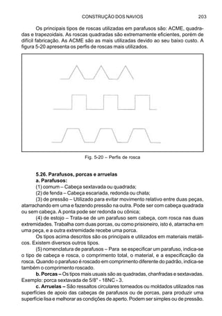 CONSTRUÇÃO DOS NAVIOS 203
Os principais tipos de roscas utilizadas em parafusos são: ACME, quadra-
das e trapezoidais. As roscas quadradas são extremamente eficientes, porém de
difícil fabricação. As ACME são as mais utilizadas devido ao seu baixo custo. A
figura 5-20 apresenta os perfis de roscas mais utilizados.
5.26. Parafusos, porcas e arruelas
a. Parafusos:
(1) comum – Cabeça sextavada ou quadrada;
(2) de fenda – Cabeça escariada, redonda ou chata;
(3) de pressão – Utilizado para evitar movimento relativo entre duas peças,
atarrachando em uma e fazendo pressão na outra. Pode ser com cabeça quadrada
ou sem cabeça. A ponta pode ser redonda ou cônica;
(4) de estojo – Trata-se de um parafuso sem cabeça, com rosca nas duas
extremidades. Trabalha com duas porcas, ou como prisioneiro, isto é, atarracha em
uma peça, e a outra extremidade recebe uma porca.
Os tipos acima descritos são os principais e utilizados em materiais metáli-
cos. Existem diversos outros tipos.
(5) nomenclatura de parafusos – Para se especificar um parafuso, indica-se
o tipo de cabeça e rosca, o comprimento total, o material, e a especificação da
rosca. Quando o parafuso é roscado em comprimento diferente do padrão, indica-se
também o comprimento roscado.
b. Porcas – Os tipos mais usuais são as quadradas, chanfradas e sextavadas.
Exemplo: porca sextavada de 5/8" - 18NC - 3.
c. Arruelas – São ressaltos circulares torneados ou moldados utilizados nas
superfícies de apoio das cabeças de parafusos ou de porcas, para produzir uma
superfície lisa e melhorar as condições de aperto. Podem ser simples ou de pressão.
Fig. 5-20 – Perfis de rosca
 