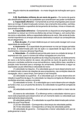 CONSTRUÇÃO DOS NAVIOS 205
ângulo máximo de estabilidade – é o maior ângulo de inclinação sem que o
navio vire.
5.29. Qualidades militares de um navio de guerra – Os navios de guerra
são classificados segundo as qualidades que caracterizam seu poder combatente:
a. Capacidade ofensiva – Compreende as armas empregadas para causar
dano ao inimigo. É determinada pelo número, tipo e tamanho dos aviões, canhões,
tubos lança-torpedos e aparelhos de lançamento de bombas, minas e mísseis etc.
que armam o navio.
b. Capacidade defensiva – Compreende os dispositivos empregados para
neutralizar ou reduzir ao mínimo os efeitos das armas inimigas e, com outros fato-
res como a velocidade, define a capacidade defensiva do navio. São ainda de funda-
mental importância os arranjos estruturais destinados a reduzir as conseqüências
de um alagamento.
c. Raio de ação – É a maior distância que um navio pode navegar com a sua
capacidade de combustível.
d. Autonomia – É a capacidade de permanecer no mar por longos períodos
de tempo. É determinada pelo raio de ação e a capacidade de água doce e de
mantimentos, inclusive câmaras frigoríficas.
e. Velocidade – É a distância percorrida pelo navio na unidade de tempo. É
expressa em nós, que é o número de milhas navegadas em uma hora.
A velocidade depende da potência da máquina propulsora, do deslocamento
do navio e da forma exterior do casco; ela permite ao navio de guerra evitar ou
procurar o combate conforme a sua conveniência e, neste último caso, escolher a
posição mais favorável para o emprego do armamento. Definiremos a seguir as
expressões usuais referentes à velocidade do navio:
(1) velocidade na máquina – É a velocidade que um navio desenvolveria com
um determinado número de rotações de seus propulsores, nas condições ideais de
navegação, isto é, casco limpo, bom tempo e mar tranqüilo;
(2) velocidade na superfície – É a velocidade que um navio desenvolve em
relação à superfície da água. É a velocidade na máquina corrigida da influência das
condições anormais, exceto a corrente;
(3) velocidade no fundo – É a velocidade que o navio desenvolve em relação
ao fundo o mar, ou a um ponto fixo de terra. É a velocidade na superfície corrigida da
corrente;
(4) velocidade econômica – É a velocidade em que se obtém o maior raio de
ação;
(5) reserva de velocidade – É a diferença entre a velocidade máxima que o
navio está preparado para desenvolver em um momento dado e a velocidade que
está realmente desenvolvendo;
(6) velocidade padrão – É a velocidade na superfície determinada pelo coman-
dante de uma Força Naval;
(7) 2/3 de velocidade – Corresponde a dois terços da velocidade padrão;
(8) 1/3 de velocidade – Corresponde a um terço da velocidade padrão;
(9) velocidade de governo – Corresponde a menor velocidade com que se
pode governar o navio;
 