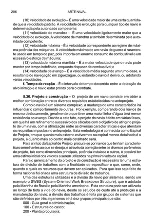 ARTE NAVAL206
(10) velocidade de evolução – É uma velocidade maior de uma certa quantida-
de que a velocidade padrão. A velocidade de evolução para qualquer tipo de navio é
determinada pela autoridade competente;
(11) velocidade de manobra – É uma velocidade ligeiramente maior que a
velocidade de evolução. A velocidade de manobra é também determinada pela auto-
ridade competente;
(12) velocidade máxima – É a velocidade correspondente ao regime de máxi-
ma potência das máquinas. A velocidade máxima de um navio de guerra é raramen-
te usada em tempo de paz, pois importa em enorme consumo de combustível e um
excessivo esforço da máquina;
(13) velocidade máxima mantida – É a maior velocidade que o navio pode
manter por tempo indefinido, enquanto dispuser de combustível;e
(14) velocidade de avanço – É a velocidade média segundo um rumo-base, e
resultante de navegação em ziguezague, ou estando o navio à deriva, ou adotando
várias velocidades.
f. Tempo de reação – É o intervalo de tempo decorrido entre a detecção do
alvo inimigo e o navio estar pronto para o combate.
5.30. Projeto e construção – O projeto de um navio consiste em obter a
melhor combinação entre os diversos requisitos estabelecidos no anteprojeto.
Como o navio é um sistema complexo, a mudança de uma característica irá
influenciar o comportamento de outras. Por exemplo, comparando dois navios de
mesmo deslocamento, geralmente o que tiver uma maior linha-d'água terá menor
resistência ao avanço. Devido a este fato, o projeto do navio é feito em várias fases,
em que há um refinamento sucessivo dos cálculos com o objetivo de atingir o proje-
to de um navio, com a otimização entre as diversas características e que atendam
os requisitos impostos no anteprojeto. Esta metodologia é conhecida como Espiral
de Projeto, em que quanto mais externo estivermos na espiral menos detalhado é o
projeto, e quanto mais ao centro mais detalhado será.
Para o início da Espiral de Projeto, procura-se por navios que tenham caracterís-
ticassemelhantesaoquesedeseja,eatravésdacorreçãoentreosdiversosparâmetros
de projeto, tais como dimensões principais, potência instalada e outros, é possível ter
uma estima inicial dos valores a serem utilizados na primeira volta da espiral.
Para o gerenciamento do projeto e da construção é necessário ter uma estru-
tura de divisão de trabalhos com a finalidade de especificar o que, como, onde,
quando e quais os recursos que devem ser aplicados. Para que isso seja feito de
forma racional foi criada uma estrutura de divisão de trabalhos.
Uma das estruturas utilizadas é a divisão do navio por sistemas, sendo um
exemplo o SWBS (System-Oriented Work Breakdown Structure), que é adotado
pela Marinha do Brasil e pela Marinha americana. Esta estrutura pode ser utilizada
ao longo de toda a vida do navio, desde os estudos de custo até a produção e a
manutenção do navio; a divisão dos trabalhos é feita por grupos de sistemas que
são definidos por três algarismos e há dez grupos principais que são:
000 - Guia geral e administração;
100 - Estruturas do casco;
200 - Planta propulsora;
 