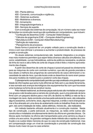 CONSTRUÇÃO DOS NAVIOS 207
300 - Planta elétrica;
400 - Comando, comunicação e vigilância;
500 - Sistemas auxiliares;
600 - Mobiliários e diversos;
700 - Armamento;
800 - Integração/engenharia; e
900 - Serviços de suporte.
Com a evolução dos sistemas de computação, há um número cada vez maior
de funções na construção naval que são auxiliadas por computadores, que incluem:
* Confecção de desenhos (CAD – Computer-Aided Design);
* Cálculos de engenharia (CAE – Computer-Aided Engineering);
* Manufatura (CAM – Computer-Aided Manufacturing);
* Definição de materiais;e
* Planejamento de processos.
Desta forma é possível ter um projeto voltado para a construção desde o
início e com isso otimizar o processo e aumentar a produtividade do processo de
projeto e construção.
Os atuais sistemas computacionais são bastante integrados e os progra-
mas mais modernos permitem que sejam feitos diversos cálculos simultâneos, tais
como: estabilidade, curvas hidrostáticas, estima de potência necessária, os planos
de linha do navio e até a folha de corte de chapas onde é feito o máximo aproveita-
mento das chapas.
A partir dos desenhos de corte de chapas é possível passá-los diretamente
para as máquinas de corte com controle numérico, que são de grande precisão e
isso aliado a melhora dos programas de carenamento de casco eliminaram a ne-
cessidade da sala de risco, que são locais onde os desenhos do navio eram passa-
dos para modelos de madeira para o posterior corte das chapas.
O planejamento computadorizado permite que seja analisada uma grande quan-
tidade de informações que seria muito difícil de ser feito sem o uso desta ferramenta,
e isso somado aos avanços tecnológicos dos equipamentos fez com que houvesse
uma mudança na forma de se construir navios.
Pelo método tradicional, as diversas peças estruturais são montadas em peque-
nos grupos e são levadas para a carreira de construção, que é uma extensão de terra
firme com um pequeno declive para o mar (6% de declive no AMRJ) e nela se faz a
montagem do navio. Após concluída uma boa parte estrutural do navio, são colocados
alguns acessórios, como leme, eixos, algumas máquinas, e então o navio é lançado ao
mar e fica atracado em uma doca de acabamento onde os trabalhos finais de monta-
gem, tais como instalação de redes, cabos elétricos, móveis etc., são realizados.
Um método bastante utilizado atualmente é a construção modular. Neste
tipo de construção, a parte estrutural, as máquinas, as redes entre outros são
construídos e instalados simultaneamente dentro da oficina em grandes blocos. Os
blocos após montados na oficina são transportados para uma carreira ou dique e
unidos uns aos outros. As grandes vantagens deste método são a rapidez de cons-
trução e os custos totais menores do que no caso da construção tradicional, mas
em compensação exige um nível de coordenação e precisão de construção dos
blocos muito maior do que no caso anterior.
 