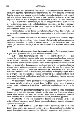 ARTE NAVAL208
Os navios são geralmente construídos da quilha para cima e da meia-nau
para vante e para ré. A primeira parte a ser montada é a seção da quilha a meia-nau.
Depois, seguem-se o chapeamento do fundo e o duplo-fundo (se houver), e as pri-
meiras anteparas transversais. Em seguida são colocados os gigantes e cavernas,
longarinas, sicordas e vaus, e depois o chapeamento do costado e o dos conveses.
Após o término da construção, os navios são guarnecidos e submetidos a
provas de mar, nas quais serão testados todos os sistemas de bordo e se os requi-
sitos de projeto foram atendidos, tais como máquinas, auxiliares, verificação de
estabilidade do construtor etc.
Terminadas as provas de mar satisfatoriamente, um navio de guerra é posto
em comissão e incorporado à Armada, em cerimônia chamada mostra de arma-
mento.
O lançamento é uma operação trabalhosa, exigindo muitos cálculos. A épo-
ca do lançamento depende de muitos fatores, não havendo vantagem em que o
navio seja lançado muito cedo, a não ser que se precise da carreira para nova
construção. A data de construção de um navio é usualmente a data do batimento de
quilha.
5.31. Classificação dos desenhos quanto ao fim – Os desenhos de cons-
trução naval, quanto ao fim a que se destinam, dividem-se em:
a. Desenhos de arranjo geral – São desenhos contendo informações que
visam a dar uma idéia geral do conjunto, e não servem para confecção de peças ou
partes neles representadas. Mostram a planta dos compartimentos, ou operações
dos aparelhos ou mecanismos representados. Usam-se para representar aparelhos
de governo, aparelhos de suspender e fundear, armamento, compartimentagem e
acesso, convés, cobertas e superestruturas, elevadores de munição, embarcações
(disposição e manobra), guindastes e paus-de-carga, cabrestantes, máquinas pro-
pulsoras e caldeiras, máquinas auxiliares, mastreação, minas (disposição, mano-
bra e lançamento), munição (disposição e transporte), óleo (recebimento no mar),
paravanas (manobra), perfil externo, perfil interno, tubulações, mísseis e torpedos
(disposição e manobra).
Os desenhos de arranjo geral dos conveses, cobertas e superestruturas mos-
tram cada convés completo em um só desenho. Eles indicam a numeração e o
nome dos compartimentos, disposição do mobiliário, qualidade do piso e do isola-
mento.
Os desenhos de compartimentagem e acesso indicam a exata localização
de cada porta, escotilha, porta de visita etc., assim como seu número, tipo, dimen-
sões e modo de abrir. Eles mostram, também, as escadas e os suportes de conve-
ses e cobertas, vaus, sicordas, prumos de anteparas, cavernas e gigantes.
Geralmente em uma lista de desenhos de um navio, arranjo geral é aquele
onde estão representados o perfil dos conveses cobertos e as características prin-
cipais da embarcação.
b. Desenhos de arranjo – Além dos desenhos de arranjo geral, usam-se os
desenhos de arranjo para compartimentos ou grupos de compartimentos, indicando
a posição exata de todas as peças de mobiliário, instrumentos, máquinas etc.
 