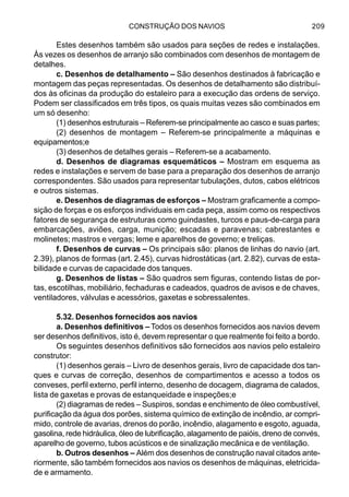 CONSTRUÇÃO DOS NAVIOS 209
Estes desenhos também são usados para seções de redes e instalações.
Às vezes os desenhos de arranjo são combinados com desenhos de montagem de
detalhes.
c. Desenhos de detalhamento – São desenhos destinados à fabricação e
montagem das peças representadas. Os desenhos de detalhamento são distribuí-
dos às oficinas da produção do estaleiro para a execução das ordens de serviço.
Podem ser classificados em três tipos, os quais muitas vezes são combinados em
um só desenho:
(1) desenhos estruturais – Referem-se principalmente ao casco e suas partes;
(2) desenhos de montagem – Referem-se principalmente a máquinas e
equipamentos;e
(3) desenhos de detalhes gerais – Referem-se a acabamento.
d. Desenhos de diagramas esquemáticos – Mostram em esquema as
redes e instalações e servem de base para a preparação dos desenhos de arranjo
correspondentes. São usados para representar tubulações, dutos, cabos elétricos
e outros sistemas.
e. Desenhos de diagramas de esforços – Mostram graficamente a compo-
sição de forças e os esforços individuais em cada peça, assim como os respectivos
fatores de segurança de estruturas como guindastes, turcos e paus-de-carga para
embarcações, aviões, carga, munição; escadas e paravenas; cabrestantes e
molinetes; mastros e vergas; leme e aparelhos de governo; e treliças.
f. Desenhos de curvas – Os principais são: planos de linhas do navio (art.
2.39), planos de formas (art. 2.45), curvas hidrostáticas (art. 2.82), curvas de esta-
bilidade e curvas de capacidade dos tanques.
g. Desenhos de listas – São quadros sem figuras, contendo listas de por-
tas, escotilhas, mobiliário, fechaduras e cadeados, quadros de avisos e de chaves,
ventiladores, válvulas e acessórios, gaxetas e sobressalentes.
5.32. Desenhos fornecidos aos navios
a. Desenhos definitivos – Todos os desenhos fornecidos aos navios devem
ser desenhos definitivos, isto é, devem representar o que realmente foi feito a bordo.
Os seguintes desenhos definitivos são fornecidos aos navios pelo estaleiro
construtor:
(1) desenhos gerais – Livro de desenhos gerais, livro de capacidade dos tan-
ques e curvas de correção, desenhos de compartimentos e acesso a todos os
conveses, perfil externo, perfil interno, desenho de docagem, diagrama de calados,
lista de gaxetas e provas de estanqueidade e inspeções;e
(2) diagramas de redes – Suspiros, sondas e enchimento de óleo combustível,
purificação da água dos porões, sistema químico de extinção de incêndio, ar compri-
mido, controle de avarias, drenos do porão, incêndio, alagamento e esgoto, aguada,
gasolina, rede hidráulica, óleo de lubrificação, alagamento de paióis, dreno de convés,
aparelho de governo, tubos acústicos e de sinalização mecânica e de ventilação.
b. Outros desenhos – Além dos desenhos de construção naval citados ante-
riormente, são também fornecidos aos navios os desenhos de máquinas, eletricida-
de e armamento.
 