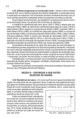 ARTE NAVAL210
5.33. Últimos progressos na construção naval – Desde a última metade
do século XIX, com o rápido progresso da indústria metalúrgica, a construção naval,
a construção de máquinas e de armamento tomaram tal desenvolvimento que um
navio de hoje representa a realização prática do progresso em todas as ciências.
Os principais acontecimentos, que sintetizam o progresso da ciência a servi-
ço da construção naval, nos séculos XIX e XX foram os seguintes:
A madeira foi substituída pelo ferro doce (1822 a 1850) e depois pelo aço
estrutural (1855 a 1865); as velas foram substituídas pela máquina a vapor (1814) e
pelos hélices (1843); surgiram a couraça de aço forjado (1860), o torpedo (1867), a
eletricidade (1870 a 1880), os canhões de carga pela culatra (1880), a couraça de
aço cementado (1890), a turbina de propulsão direta (1894 a 1904), o óleo combus-
tível para caldeiras (1904), a turbina com redução de velocidade (1910), o motor
diesel (1912), a propulsão elétrica (1913), o alumínio estrutural (1922 a 1930), a
aplicação da solda à construção dos grandes navios (1938). A energia atômica foi
aplicada à propulsão de submarinos (1952) e de navios de superfície (1958).
As pressões e temperaturas do vapor têm sido cada vez mais elevadas; fo-
ram realizados grandes progressos nos tipos de propulsão já existentes, reduzindo-
se muito o peso da instalação propulsora dos navios ou aumentando-se a potência
das máquinas. Desenvolvimentos em padronização e métodos de construção redu-
ziram em muito o prazo de construção dos navios, surgindo os navios "fabricados"
– construídos, em parte, fora da carreira, e nesta armados em tempo muito curto.
Paralelamente, no mesmo período, houve importantes progressos nos equi-
pamentos de direção de tiro, navegação, ventilação, refrigeração, salva-vidas e nos
arranjos internos dos navios.
Aparecem as primeiras embarcações construídas de plástico reforçado com
fibra de vidro (Fiberglass Reinforced Plastics).
SEÇÃO D – ESFORÇOS A QUE ESTÃO
SUJEITOS OS NAVIOS
5.34. Resistência do casco – Um navio que flutua em águas tranqüilas está
sujeito, em cada ponto de sua superfície imersa, à ação de duas espécies de força,
que agem em sentidos opostos. Ele permanece em estado de equilíbrio porque estas
forças têm como resultantes duas forças iguais e contrárias, isto é, o peso total do
navio e sua carga, aplicado ao centro de gravi-
dade, e o empuxo devido à água onde flutua,
aplicado ao centro de carena (art. 2.22).
Cada uma dessas forças, sobrepondo-
se à outra em um ponto qualquer da carena,
tende a fazer deformar a estrutura do casco,
porque o peso exerce uma pressão de den-
tro para fora, e o empuxo, de fora para dentro
(fig. 5-21). Estas tendências à deformação
podem se acentuar por ação de outras for-
ças, tais como: Fig. 5-21 – Ação do empuxo
 