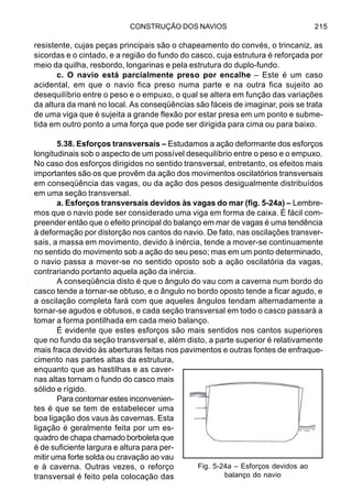 CONSTRUÇÃO DOS NAVIOS 215
resistente, cujas peças principais são o chapeamento do convés, o trincaniz, as
sicordas e o cintado, e a região do fundo do casco, cuja estrutura é reforçada por
meio da quilha, resbordo, longarinas e pela estrutura do duplo-fundo.
c. O navio está parcialmente preso por encalhe – Este é um caso
acidental, em que o navio fica preso numa parte e na outra fica sujeito ao
desequilíbrio entre o peso e o empuxo, o qual se altera em função das variações
da altura da maré no local. As conseqüências são fáceis de imaginar, pois se trata
de uma viga que é sujeita a grande flexão por estar presa em um ponto e subme-
tida em outro ponto a uma força que pode ser dirigida para cima ou para baixo.
5.38. Esforços transversais – Estudamos a ação deformante dos esforços
longitudinais sob o aspecto de um possível desequilíbrio entre o peso e o empuxo.
No caso dos esforços dirigidos no sentido transversal, entretanto, os efeitos mais
importantes são os que provêm da ação dos movimentos oscilatórios transversais
em conseqüência das vagas, ou da ação dos pesos desigualmente distribuídos
em uma seção transversal.
a. Esforços transversais devidos às vagas do mar (fig. 5-24a) – Lembre-
mos que o navio pode ser considerado uma viga em forma de caixa. É fácil com-
preender então que o efeito principal do balanço em mar de vagas é uma tendência
à deformação por distorção nos cantos do navio. De fato, nas oscilações transver-
sais, a massa em movimento, devido à inércia, tende a mover-se continuamente
no sentido do movimento sob a ação do seu peso; mas em um ponto determinado,
o navio passa a mover-se no sentido oposto sob a ação oscilatória da vagas,
contrariando portanto aquela ação da inércia.
A conseqüência disto é que o ângulo do vau com a caverna num bordo do
casco tende a tornar-se obtuso, e o ângulo no bordo oposto tende a ficar agudo, e
a oscilação completa fará com que aqueles ângulos tendam alternadamente a
tornar-se agudos e obtusos, e cada seção transversal em todo o casco passará a
tomar a forma pontilhada em cada meio balanço.
É evidente que estes esforços são mais sentidos nos cantos superiores
que no fundo da seção transversal e, além disto, a parte superior é relativamente
mais fraca devido às aberturas feitas nos pavimentos e outras fontes de enfraque-
cimento nas partes altas da estrutura,
enquanto que as hastilhas e as caver-
nas altas tornam o fundo do casco mais
sólido e rígido.
Para contornar estes inconvenien-
tes é que se tem de estabelecer uma
boa ligação dos vaus às cavernas. Esta
ligação é geralmente feita por um es-
quadro de chapa chamado borboleta que
é de suficiente largura e altura para per-
mitir uma forte solda ou cravação ao vau
e à caverna. Outras vezes, o reforço
transversal é feito pela colocação das
Fig. 5-24a – Esforços devidos ao
balanço do navio
 