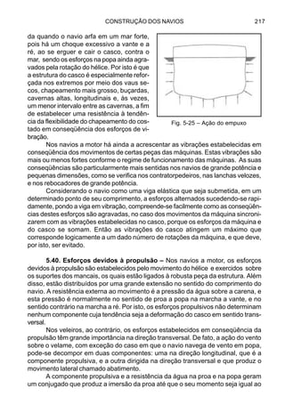 CONSTRUÇÃO DOS NAVIOS 217
da quando o navio arfa em um mar forte,
pois há um choque excessivo a vante e a
ré, ao se erguer e cair o casco, contra o
mar, sendo os esforços na popa ainda agra-
vados pela rotação do hélice. Por isto é que
a estrutura do casco é especialmente refor-
çada nos extremos por meio dos vaus se-
cos, chapeamento mais grosso, buçardas,
cavernas altas, longitudinais e, às vezes,
um menor intervalo entre as cavernas, a fim
de estabelecer uma resistência à tendên-
cia da flexibilidade do chapeamento do cos-
tado em conseqüência dos esforços de vi-
bração.
Nos navios a motor há ainda a acrescentar as vibrações estabelecidas em
conseqüência dos movimentos de certas peças das máquinas. Estas vibrações são
mais ou menos fortes conforme o regime de funcionamento das máquinas. As suas
conseqüências são particularmente mais sentidas nos navios de grande potência e
pequenas dimensões, como se verifica nos contratorpedeiros, nas lanchas velozes,
e nos rebocadores de grande potência.
Considerando o navio como uma viga elástica que seja submetida, em um
determinado ponto de seu comprimento, a esforços alternados sucedendo-se rapi-
damente, pondo a viga em vibração, compreende-se facilmente como as conseqüên-
cias destes esforços são agravadas, no caso dos movimentos da máquina sincroni-
zarem com as vibrações estabelecidas no casco, porque os esforços da máquina e
do casco se somam. Então as vibrações do casco atingem um máximo que
corresponde logicamente a um dado número de rotações da máquina, e que deve,
por isto, ser evitado.
5.40. Esforços devidos à propulsão – Nos navios a motor, os esforços
devidos à propulsão são estabelecidos pelo movimento do hélice e exercidos sobre
os suportes dos mancais, os quais estão ligados à robusta peça da estrutura. Além
disso, estão distribuídos por uma grande extensão no sentido do comprimento do
navio. A resistência externa ao movimento é a pressão da água sobre a carena, e
esta pressão é normalmente no sentido de proa a popa na marcha a vante, e no
sentido contrário na marcha a ré. Por isto, os esforços propulsivos não determinam
nenhum componente cuja tendência seja a deformação do casco em sentido trans-
versal.
Nos veleiros, ao contrário, os esforços estabelecidos em conseqüência da
propulsão têm grande importância na direção transversal. De fato, a ação do vento
sobre o velame, com exceção do caso em que o navio navega de vento em popa,
pode-se decompor em duas componentes: uma na direção longitudinal, que é a
componente propulsiva, e a outra dirigida na direção transversal e que produz o
movimento lateral chamado abatimento.
A componente propulsiva e a resistência da água na proa e na popa geram
um conjugado que produz a imersão da proa até que o seu momento seja igual ao
Fig. 5-25 – Ação do empuxo
 