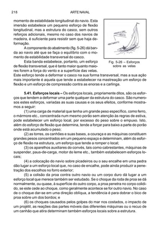 ARTE NAVAL218
momento de estabilidade longitudinal do navio. Esta
imersão estabelece um pequeno esforço de flexão
longitudinal, mas a estrutura do casco, sem outros
reforços adicionais, mesmo no caso dos navios de
madeira, é suficiente para resistir sem que haja de-
formação.
A componente do abatimento (fig. 5-26) dá ban-
da ao navio até que se faça o equilíbrio com o mo-
mento de estabilidade transversal do casco.
Esta banda estabelece, portanto, um esforço
de flexão transversal, que é tanto maior quanto maio-
res forem a força do vento e a superfície das velas.
Este esforço tende a deformar o casco na sua forma transversal, mas a sua ação
mais importante é aquela que tende a estabelecer na mastreação um esforço de
flexão e um esforço de compressão contra as enoras e a carlinga.
5.41. Esforços locais – Os esforços locais, propriamente ditos, são os esfor-
ços que tendem a deformar uma parte qualquer da estrutura do casco. São numero-
sos estes esforços, variadas as suas causas e os seus efeitos, conforme mostra-
mos a seguir:
(1) uma carga de material que tenha um grande peso específico, como ferro,
o mármore etc., concentrada num mesmo porão sem atenção às regras de estiva,
pode estabelecer um esforço local, por excesso do peso sobre o empuxo. Isto,
além do esforço de flexão que determina, tende a forçar para baixo a parte do porão
onde está acumulado o peso;
(2) as torres, os canhões e suas bases, a couraça e as máquinas constituem
grandes pesos concentrados em um pequeno espaço e determinam, além do esfor-
ço de flexão na estrutura, um esforço que tende a romper o local;
(3) os aparelhos auxiliares do convés, tais como cabrestantes, máquinas de
suspender, paus-de-carga, motor do leme etc., também estabelecem esforços lo-
cais;
(4) a colocação do navio sobre picadeiros ou o seu encalhe em uma pedra
dão lugar a um esforço local que, no caso de encalhe, pode ainda produzir a pene-
tração dos escolhos no forro exterior;
(5) a colisão da proa contra outro navio ou um corpo duro dá lugar a um
esforço local que merece também ser estudado. Se o choque da roda de proa se dá
normalmente, ou quase, à superfície do outro corpo, a proa penetra no corpo colidi-
do, se este cede ao choque, como geralmente acontece se for outro navio. No caso
de o choque dar-se em uma direção oblíqua, a tendência é para dobrar o bico de
proa sobre um dos bordos; e
(6) os choques causados pelos golpes do mar nos costados, o impacto de
um projétil, as reações das partes móveis das diferentes máquinas ou o recuo de
um canhão que atira determinam também esforços locais sobre a estrutura.
Fig. 5-26 – Esforços
sobre as velas
 