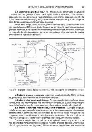 ESTRUTURA DO CASCO DOS NAVIOS METÁLICOS 221
6.3. Sistema longitudinal (fig. 1-4) – O sistema de construção longitudinal
consiste em um grande número de longitudinais e sicordas, com pequeno
espaçamento, e de cavernas e vaus reforçados, com grande espaçamento (2,40 a
6,0m). As cavernas e vaus (fig. 6-2) formam anéis transversais que são rasgados
para dar passagem aos longitudinais e sicordas.
No sistema longitudinal, portanto, procura-se manter a continuidade das vi-
gas longitudinais e obtém-se a rigidez transversal por meio de cavernas colocadas a
grandes intervalos. Este sistema foi inicialmente patenteado por Joseph W. Isherwood
no princípio do século passado, sendo empregado em diversos tipos de navios,
principalmente nos navios-tanques.
a. Sistema original Isherwood – As vigas longitudinais são 100% contínu-
as, perfurando as cavernas e as anteparas estanques.
b. Sistema Isherwood modificado – As vigas longitudinais perfuram as ca-
vernas, mas são interrompidas nas anteparas estanques, às quais são ligadas por
meio de borboletas, mantendo-se assim a continuidade da estrutura longitudinal.
c. Sistema Isherwood modificado, sem borboletas – As vigas longitudi-
nais furam as cavernas e são interrompidas nas anteparas estanques, não sendo a
estas ligadas. A continuidade da transmissão de esforços é obtida reforçando-se a
chapa do casco por meio de uma cinta de mesma espessura colocada por fora, na
região das anteparas. Neste tipo os gigantes não são igualmente espaçados.
O sistema longitudinal puro não pode ser aplicado a navios grandes porque
não dá a rigidez transversal necessária para resistir à pressão da água, uma vez que
não há vigas transversais (gigantes). Outros sistemas longitudinais têm sido tenta-
Fig. 6-2 – Ligação soldada típica das sicordas, nas passagens por anteparas ou vaus
 