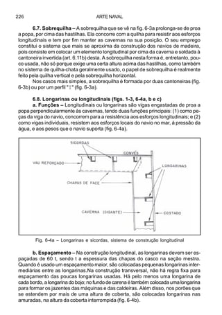 ARTE NAVAL226
6.7. Sobrequilha – A sobrequilha que se vê na fig. 6-3a prolonga-se de proa
a popa, por cima das hastilhas. Ela concorre com a quilha para resistir aos esforços
longitudinais e tem por fim manter as cavernas na sua posição. O seu emprego
constitui o sistema que mais se aproxima da construção dos navios de madeira,
pois consiste em colocar um elemento longitudinal por cima da caverna e soldada à
cantoneira invertida (art. 6.11b) desta. A sobrequilha nesta forma é, entretanto, pou-
co usada, não só porque exige uma certa altura acima das hastilhas, como também
no sistema de quilha-chata geralmente usado, o papel de sobrequilha é realmente
feito pela quilha vertical e pela sobrequilha horizontal.
Nos casos mais simples, a sobrequilha é formada por duas cantoneiras (fig.
6-3b) ou por um perfil "I" (fig. 6-3a).
6.8. Longarinas ou longitudinais (figs. 1-3, 6-4a, b e c)
a. Funções – Longitudinais ou longarinas são vigas engastadas de proa a
popa perpendicularmente às cavernas, tendo duas funções principais: (1) como pe-
ças da viga do navio, concorrem para a resistência aos esforços longitudinais; e (2)
como vigas individuais, resistem aos esforços locais do navio no mar, à pressão da
água, e aos pesos que o navio suporta (fig. 6-4a).
b. Espaçamento – Na construção longitudinal, as longarinas devem ser es-
paçadas de 60 t, sendo t a espessura das chapas do casco na seção mestra.
Quando é usado um espaçamento maior, são colocadas pequenas longarinas inter-
mediárias entre as longarinas.Na construção transversal, não há regra fixa para
espaçamento das poucas longarinas usadas. Há pelo menos uma longarina de
cada bordo, a longarina do bojo; no fundo de carena é também colocada uma longarina
para formar os jazentes das máquinas e das caldeiras. Além disso, nos porões que
se estendem por mais de uma altura de coberta, são colocadas longarinas nas
amuradas, na altura da coberta interrompida (fig. 6-4b).
Fig. 6-4a – Longarinas e sicordas, sistema de construção longitudinal
 