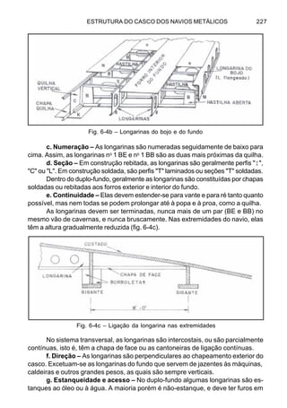 ESTRUTURA DO CASCO DOS NAVIOS METÁLICOS 227
c. Numeração – As longarinas são numeradas seguidamente de baixo para
cima. Assim, as longarinas no
1 BE e no
1 BB são as duas mais próximas da quilha.
d. Seção – Em construção rebitada, as longarinas são geralmente perfis "I",
"C" ou "L". Em construção soldada, são perfis "T" laminados ou seções "T" soldadas.
Dentro do duplo-fundo, geralmente as longarinas são constituídas por chapas
soldadas ou rebitadas aos forros exterior e interior do fundo.
e. Continuidade – Elas devem estender-se para vante e para ré tanto quanto
possível, mas nem todas se podem prolongar até à popa e à proa, como a quilha.
As longarinas devem ser terminadas, nunca mais de um par (BE e BB) no
mesmo vão de cavernas, e nunca bruscamente. Nas extremidades do navio, elas
têm a altura gradualmente reduzida (fig. 6-4c).
No sistema transversal, as longarinas são intercostais, ou são parcialmente
contínuas, isto é, têm a chapa de face ou as cantoneiras de ligação contínuas.
f. Direção – As longarinas são perpendiculares ao chapeamento exterior do
casco. Excetuam-se as longarinas do fundo que servem de jazentes às máquinas,
caldeiras e outros grandes pesos, as quais são sempre verticais.
g. Estanqueidade e acesso – No duplo-fundo algumas longarinas são es-
tanques ao óleo ou à água. A maioria porém é não-estanque, e deve ter furos em
Fig. 6-4b – Longarinas do bojo e do fundo
Fig. 6-4c – Ligação da longarina nas extremidades
 