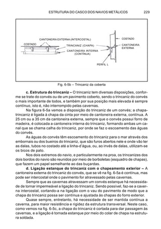 ESTRUTURA DO CASCO DOS NAVIOS METÁLICOS 229
c. Estrutura do trincaniz – O trincaniz tem diversas disposições, confor-
me se trate do convés ou de um pavimento coberto, sendo o trincaniz do convés
o mais importante de todos, e também por sua posição mais elevada é sempre
contínuo, isto é, não interrompido pelas cavernas.
Na figura 6-5a vemos a disposição do trincaniz de um convés; a chapa-
trincaniz é ligada à chapa da cinta por meio de cantoneira externa, contínua. A
25 cm ou a 35 cm da cantoneira externa, sempre que o convés possui forro de
madeira, é colocada a cantoneira interna do trincaniz, formando ambas um ca-
nal que se chama calha do trincaniz, por onde se faz o escoamento das águas
do convés.
As águas do convés têm escoamento do trincaniz para o mar através dos
embornais ou dos bueiros do trincaniz, que são furos abertos nele e onde vão ter
as dalas, tubos no costado até a linha-d’água, ou, ao invés de dalas, utilizam-se
os bicos de pato.
Nos dois extremos do navio, e particularmente na proa, os trincanizes dos
dois bordos do navio são reunidos por meio de borboletas (esquadro de chapas),
que fazem um papel semelhante ao das buçardas.
d. Ligação estanque do trincaniz com o chapeamento exterior – A
cantoneira externa do trincaniz do convés, que se vê na fig. 6-5a é contínua, mas
pode ser intercostal onde o pavimento for atravessado pelas cavernas.
Sempre que as cavernas atravessam um convés estanque há necessida-
de de tornar impermeável a ligação do trincaniz. Sendo possível, faz-se a caver-
na intercostal, cortando-a na ligação com o vau do pavimento de modo que a
chapa do trincaniz possa ser contínua e ajustada às chapas do forro exterior.
Quase sempre, entretanto, há necessidade de ser mantida contínua a
caverna, para maior resistência e rigidez da estrutura transversal. Neste caso,
como vemos na fig. 6-5c, a chapa do trincaniz é cortada para dar passagem às
cavernas, e a ligação é tornada estanque por meio do colar de chapa na estrutu-
ra soldada.
Fig. 6-5b – Trincaniz da coberta
CANTONEIRA EXTERNA (INTERCOSTAL)
COSTADO
TRINCANIZ (CHAPA)
CANTONEIRA INTERNA
(CONTÍNUA)
COSTADO
CANTONEIRA
EXTERNA
PERFIL L
 