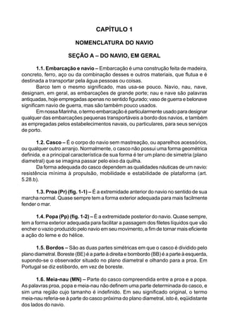 CAPÍTULO 1
NOMENCLATURA DO NAVIO
SEÇÃO A – DO NAVIO, EM GERAL
1.1. Embarcação e navio – Embarcação é uma construção feita de madeira,
concreto, ferro, aço ou da combinação desses e outros materiais, que flutua e é
destinada a transportar pela água pessoas ou coisas.
Barco tem o mesmo significado, mas usa-se pouco. Navio, nau, nave,
designam, em geral, as embarcações de grande porte; nau e nave são palavras
antiquadas, hoje empregadas apenas no sentido figurado; vaso de guerra e belonave
significam navio de guerra, mas são também pouco usados.
Em nossa Marinha, o termo embarcação é particularmente usado para designar
qualquer das embarcações pequenas transportáveis a bordo dos navios, e também
as empregadas pelos estabelecimentos navais, ou particulares, para seus serviços
de porto.
1.2. Casco – É o corpo do navio sem mastreação, ou aparelhos acessórios,
ou qualquer outro arranjo. Normalmente, o casco não possui uma forma geométrica
definida, e a principal característica de sua forma é ter um plano de simetria (plano
diametral) que se imagina passar pelo eixo da quilha.
Da forma adequada do casco dependem as qualidades náuticas de um navio:
resistência mínima à propulsão, mobilidade e estabilidade de plataforma (art.
5.28.b).
1.3. Proa (Pr) (fig. 1-1) – É a extremidade anterior do navio no sentido de sua
marcha normal. Quase sempre tem a forma exterior adequada para mais facilmente
fender o mar.
1.4. Popa (Pp) (fig. 1-2) – É a extremidade posterior do navio. Quase sempre,
tem a forma exterior adequada para facilitar a passagem dos filetes líquidos que vão
encher o vazio produzido pelo navio em seu movimento, a fim de tornar mais eficiente
a ação do leme e do hélice.
1.5. Bordos – São as duas partes simétricas em que o casco é dividido pelo
plano diametral. Boreste (BE) é a parte à direita e bombordo (BB) é a parte à esquerda,
supondo-se o observador situado no plano diametral e olhando para a proa. Em
Portugal se diz estibordo, em vez de boreste.
1.6. Meia-nau (MN) – Parte do casco compreendida entre a proa e a popa.
As palavras proa, popa e meia-nau não definem uma parte determinada do casco, e
sim uma região cujo tamanho é indefinido. Em seu significado original, o termo
meia-nau referia-se à parte do casco próxima do plano diametral, isto é, eqüidistante
dos lados do navio.
 