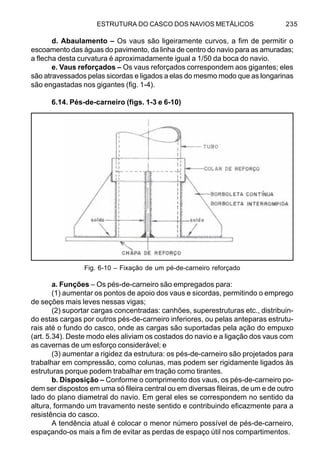ESTRUTURA DO CASCO DOS NAVIOS METÁLICOS 235
d. Abaulamento – Os vaus são ligeiramente curvos, a fim de permitir o
escoamento das águas do pavimento, da linha de centro do navio para as amuradas;
a flecha desta curvatura é aproximadamente igual a 1/50 da boca do navio.
e. Vaus reforçados – Os vaus reforçados correspondem aos gigantes; eles
são atravessados pelas sicordas e ligados a elas do mesmo modo que as longarinas
são engastadas nos gigantes (fig. 1-4).
6.14. Pés-de-carneiro (figs. 1-3 e 6-10)
a. Funções – Os pés-de-carneiro são empregados para:
(1) aumentar os pontos de apoio dos vaus e sicordas, permitindo o emprego
de seções mais leves nessas vigas;
(2) suportar cargas concentradas: canhões, superestruturas etc., distribuin-
do estas cargas por outros pés-de-carneiro inferiores, ou pelas anteparas estrutu-
rais até o fundo do casco, onde as cargas são suportadas pela ação do empuxo
(art. 5.34). Deste modo eles aliviam os costados do navio e a ligação dos vaus com
as cavernas de um esforço considerável; e
(3) aumentar a rigidez da estrutura: os pés-de-carneiro são projetados para
trabalhar em compressão, como colunas, mas podem ser rigidamente ligados às
estruturas porque podem trabalhar em tração como tirantes.
b. Disposição – Conforme o comprimento dos vaus, os pés-de-carneiro po-
dem ser dispostos em uma só fileira central ou em diversas fileiras, de um e de outro
lado do plano diametral do navio. Em geral eles se correspondem no sentido da
altura, formando um travamento neste sentido e contribuindo eficazmente para a
resistência do casco.
A tendência atual é colocar o menor número possível de pés-de-carneiro,
espaçando-os mais a fim de evitar as perdas de espaço útil nos compartimentos.
Fig. 6-10 – Fixação de um pé-de-carneiro reforçado
 