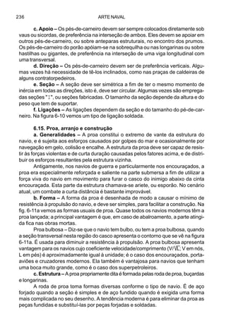 ARTE NAVAL236
c. Apoio – Os pés-de-carneiro devem ser sempre colocados diretamente sob
vaus ou sicordas, de preferência na interseção de ambos. Eles devem se apoiar em
outros pés-de-carneiro, ou sobre anteparas estruturais, no encontro dos prumos.
Os pés-de-carneiro do porão apóiam-se na sobrequilha ou nas longarinas ou sobre
hastilhas ou gigantes, de preferência na interseção de uma viga longitudinal com
uma transversal.
d. Direção – Os pés-de-carneiro devem ser de preferência verticais. Algu-
mas vezes há necessidade de tê-los inclinados, como nas praças de caldeiras de
alguns contratorpedeiros.
e. Seção – A seção deve ser simétrica a fim de ter o mesmo momento de
inércia em todas as direções, isto é, deve ser circular. Algumas vezes são emprega-
das seções "I", ou seções fabricadas. O tamanho da seção depende da altura e do
peso que tem de suportar.
f. Ligações – As ligações dependem da seção e do tamanho do pé-de-car-
neiro. Na figura 6-10 vemos um tipo de ligação soldada.
6.15. Proa, arranjo e construção
a. Generalidades – A proa constitui o extremo de vante da estrutura do
navio, e é sujeita aos esforços causados por golpes do mar e ocasionalmente por
navegação em gelo, colisão e encalhe. A estrutura da proa deve ser capaz de resis-
tir às forças violentas e de curta duração causadas pelos fatores acima, e de distri-
buir os esforços resultantes pela estrutura vizinha.
Antigamente, nos navios de guerra e particularmente nos encouraçados, a
proa era especialmente reforçada e saliente na parte submersa a fim de utilizar a
força viva do navio em movimento para furar o casco do inimigo abaixo da cinta
encouraçada. Esta parte da estrutura chamava-se ariete, ou esporão. No cenário
atual, um combate a curta distância é bastante improvável.
b. Forma – A forma da proa é desenhada de modo a causar o mínimo de
resistência à propulsão do navio, e deve ser simples, para facilitar a construção. Na
fig. 6-11a vemos as formas usuais de proa. Quase todos os navios modernos têm a
proa lançada; a principal vantagem é que, em caso de abalroamento, a parte atingi-
da fica nas obras mortas.
Proa bulbosa – Diz-se que o navio tem bulbo, ou tem a proa bulbosa, quando
a seção transversal nesta região do casco apresenta o contorno que se vê na figura
6-11a. É usada para diminuir a resistência à propulsão. A proa bulbosa apresenta
vantagem para os navios cujo coeficiente velocidade/comprimento (V/ L; V em nós,
L em pés) é aproximadamente igual à unidade; é o caso dos encouraçados, porta-
aviões e cruzadores modernos. Ela também é vantajosa para navios que tenham
uma boca muito grande, como é o caso dos superpetroleiros.
c. Estrutura – A proa propriamente dita é formada pelas roda de proa, buçardas
e longarinas.
A roda de proa toma formas diversas conforme o tipo de navio. É de aço
forjado quando a seção é simples e de aço fundido quando é exigida uma forma
mais complicada no seu desenho. A tendência moderna é para eliminar da proa as
peças fundidas e substituí-las por peças forjadas e soldadas.
 