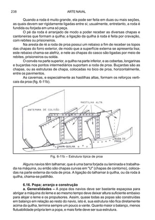 ARTE NAVAL238
Quando a roda é muito grande, ela pode ser feita em duas ou mais seções,
as quais devem ser rigidamente ligadas entre si; usualmente, entretanto, a roda é
fundida ou forjada em uma só peça.
O pé da roda é arranjado de modo a poder receber as diversas chapas e
cantoneiras que formam a quilha; a ligação da quilha à roda é feita por cravação,
com rebites ou prisioneiros.
Na aresta de ré a roda de proa possui um rebaixo a fim de receber os topos
das chapas do forro exterior, de modo que a superfície externa se apresenta lisa;
este rebaixo chama-se alefriz, e nele as chapas do casco são ligadas por meio de
rebites, prisioneiros ou solda.
O convés na parte superior, a quilha na parte inferior, e as cobertas, longarinas
e buçardas nos pontos intermediários suportam a roda de proa. Buçardas são as
chapas, ou as estruturas de chapa, colocadas no bico de proa, horizontalmente,
entre os pavimentos.
As cavernas, e especialmente as hastilhas altas, formam os reforços verti-
cais da proa (fig. 6-11b).
Alguns navios têm talhamar, que é uma barra forjada ou laminada e trabalha-
da na máquina, ou então são chapas curvas em "U" (chapas de contorno), coloca-
das na parte externa da roda de proa. A ligação do talhamar à quilha, ou da roda à
quilha, chama-se patilhão.
6.16. Popa; arranjo e construção
a. Generalidades – A popa dos navios deve ser bastante espaçosa para
abrigar a máquina do leme e ao mesmo tempo deve deixar altura suficiente embaixo
para alojar o leme e os propulsores. Assim, quase todas as popas são construídas
em balanço em relação ao resto do navio, isto é, sua estrutura não fica diretamente
acima da quilha, termina sempre um pouco a vante. Quanto maior o balanço, menos
flutuabilidade própria tem a popa, e mais forte deve ser sua estrutura.
Fig. 6-11b – Estrutura típica de proa
 